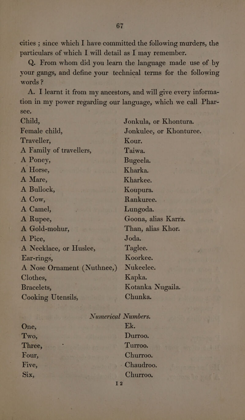 cities ; since which I have committed the following murders, the particulars of which I will detail as I may remember. Q. From whom did you learn the language made use of by your gangs, and define your technical terms for the following words ? . A. I learnt it from my ancestors, and will give every informa- tion in my power regarding our language, which we call Phar- see. Child, Jonkula, or Khontura. Female child, Jonkulee, or Khonturee. Traveller, Kour. A Family of travellers, Taiwa. A Poney, Bugeela. A Horse, Kharka. A Mare, Kharkee. A Bullock, Koupura. A Cow, Rankuree. A Camel, Lungoda. A Rupee, Goona, alias Karra. A Gold-mohur, Than, alias Khor. A Pice, Joda. A Necklace, or Huslee, Taglee. Ear-rings, Koorkee. A Nose Ornament (Nuthnee,) Nukeelee. Clothes, Kapka. Bracelets, | Kotanka Nugaila. Cooking Utensils, Chunka. Numerical Numbers. One, Ek. Two, Durroo. Three, Turroo. Four, Churroo. Five, Chaudroo. Six, Churroo. 12