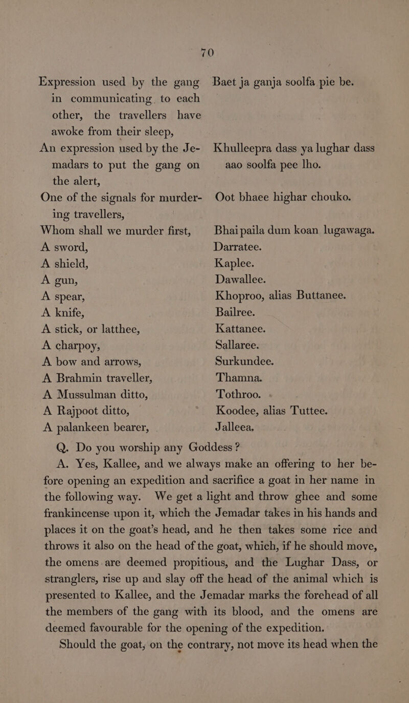 Expression used by the gang Baet ja ganja soolfa pie be. in communicating. to each other, the travellers have awoke from their sleep, An expression used by the Je- Khulleepra dass ya lughar dass madars to put the gang on aao soolfa pee lho. the alert, One of the signals for murder- Oot bhaee highar chouko. ing travellers, Whom shall we murder first, § Bhaipaila dum koan lugawaga. A sword, Darratee. A shield, Kaplee. A gun, Dawallee. A spear, Khoproo, alias Buttanee. A knife, Bailree. A stick, or latthee, Kattanee. A charpoy, Sallaree. A bow and arrows, Surkundee. A Brahmin traveller, Thamna. A Mussulman ditto, Tothroo. A Rajpoot ditto, Koodee, alias Tuttee. A palankeen bearer, Jalleea. Q. Do you worship any Goddess ? A. Yes, Kallee, and we always make an offering to her be- fore opening an expedition and sacrifice a goat in her name in the following way. We get a light and throw ghee and some frankincense upon it, which the Jemadar takes in his hands and places it on the goat’s head, and he then takes some rice and throws it also on the head of the goat, which, if he should move, the omens.are deemed propitious, and the Lughar Dass, or stranglers, rise up and slay off the head of the animal which is presented to Kallee, and the Jemadar marks the forehead of all the members of the gang with its blood, and the omens are deemed favourable for the opening of the expedition. Should the goat; on the contrary, not move its head when the