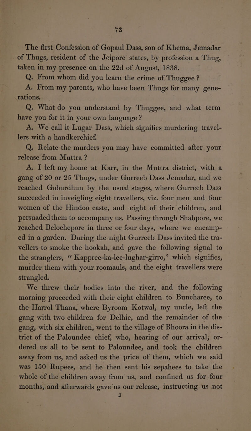 The first Confession of Gopaul Dass, son of Khema, Jemadar _of Thugs, resident of the Jeipore states, by profession a Thug, taken in my presence on the 22d of August, 1838. Q. From whom did you learn the crime of Thuggee ? A. From my parents, who have been Thugs for many gene- rations. Q. What do you understand by Thuggee, and what term have you for it in your own language ? A. We call it Lugar Dass, which signifies murdering travel- lers with a handkerchief. Q. Relate the murders you may have committed after your release from Muttra ? A. I left my home at Karr, in the Muttra district, with a gang of 20 or 25 Thugs, under Gurreeb Dass Jemadar, and we reached Goburdhun by the usual stages, where Gurreeb Dass succeeded in inveigling eight travellers, viz. four men and four women of the Hindoo caste, and eight of their children, and persuaded them to accompany us. Passing through Shahpore, we reached Belochepore in three or four days, where we encamp- ed in a garden. During the night Gurreeb Dass invited the tra- vellers to smoke the hookah, and gave the following signal to the stranglers, “ Kappree-ka-lee-lughar-girro,” which signifies, murder them with your roomauls, and the eight travellers were strangled. We threw their bodies into the river, and the following morning proceeded with their eight children to Buncharee, to the Harrol Thana, where Byroom Kotwal, my uncle, left the gang with two children for Delhie, and the remainder of the gang, with six children, went to the village of Bhoora in the dis- trict of the Paloundee chief, who, hearing of our arrival, or- 3 dered us all to be sent to Paloundee, and took the children away from us, and asked us the price of them, which we said was 150 Rupees, and he then sent his sepahees to take the ' whole of the children away from us, and confined us for four months, and afterwards gave us our release, instructing us not a