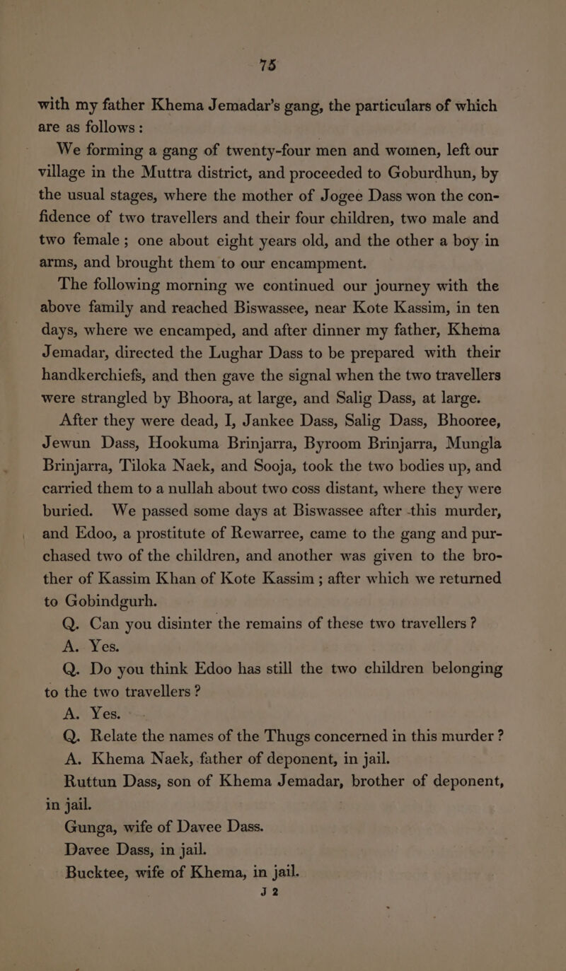 with my father Khema Jemadar’s gang, the particulars of which are as follows: We forming a gang of twenty-four men and women, left our village in the Muttra district, and proceeded to Goburdhun, by the usual stages, where the mother of Jogee Dass won the con- fidence of two travellers and their four children, two male and two female ; one about eight years old, and the other a boy in arms, and brought them to our encampment. The following morning we continued our journey with the above family and reached Biswassee, near Kote Kassim, in ten days, where we encamped, and after dinner my father, Khema Jemadar, directed the Lughar Dass to be prepared with their handkerchiefs, and then gave the signal when the two travellers were strangled by Bhoora, at large, and Salig Dass, at large. After they were dead, I, Jankee Dass, Salig Dass, Bhooree, Jewun Dass, Hookuma Brinjarra, Byroom Brinjarra, Mungla Brinjarra, Tiloka Naek, and Sooja, took the two bodies up, and carried them to a nullah about two coss distant, where they were buried. We passed some days at Biswassee after this murder, and Edoo, a prostitute of Rewarree, came to the gang and pur- chased two of the children, and another was given to the bro- ther of Kassim Khan of Kote Kassim ; after which we returned to Gobindgurh. Q. Can you disinter the remains of these two travellers ? A. Yes. Q. Do you think Edoo has still the two children belonging to the two travellers ? A. Yes. Q. Relate the names of the Thugs concerned in this murder ? A. Khema Naek, father of deponent, in jail. Ruttun Dass, son of Khema Jemadar, brother of deponent, in jail. Gunga, wife of Davee Dass. Davee Dass, in jail. Bucktee, wife of Khema, in jail. J2