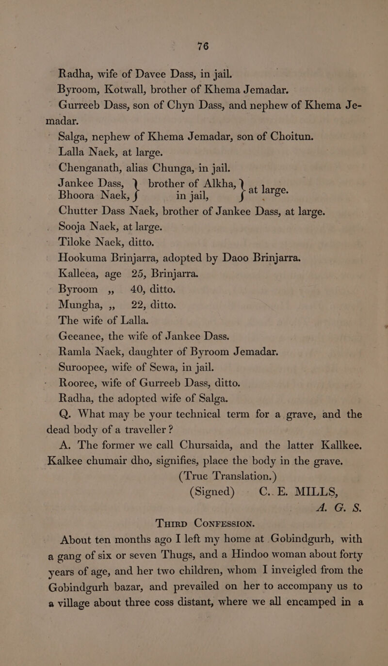 Radha, wife of Davee Dass, in jail. Byroom, Kotwall, brother of Khema Jemadar. Gurreeb Dass, son of Chyn Dass, and nephew of Khema Je- madar. ~ Salga, nephew of Khema Jemadar, son of Choitun. Lalla Naek, at large. Chenganath, alias Chunga, in jail. Jankee Dass, brother of Alkha, ie Bhoora: Naek, in jail, Rd hel Chutter Dass Naek, brother of Jankee Dass, at large. . Sooja Naek, at large. Tiloke Naek, ditto. Hookuma Brinjarra, adopted by Daoo Brinjarra. Kalleea, age 25, Brinjarra. Byroom ,, 40, ditto. Mungha, ,, 22, ditto. The wife of Lalla. Geeanee, the wife of Jankee Dass. Ramla Naek, daughter of Byroom Jemadar. Suroopee, wife of Sewa, in jail. Rooree, wife of Gurreeb Dass, ditto. Radha, the adopted wife of Salga. Q. What may be your technical term for a grave, and the dead body of a traveller ? A. The former we call Chursaida, and the latter Kallkee. Kalkee chumair dho, signifies, place the body in the grave. (True Translation. ) (Signed) © C..E. MILLS, niet: BGS. Turrp CONFESSION. About ten months ago I left my home at Gobindgurh, with a gang of six or seven ‘Thugs, and a Hindoo woman about forty years of age, and her two children, whom | inveigled from the Gobindeurh bazar, and prevailed on her to accompany us to a village about three coss distant, where we all encamped in a