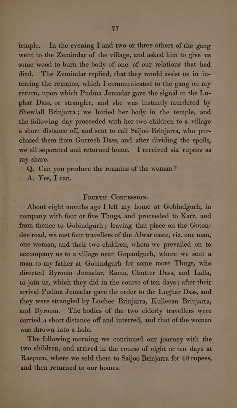 temple. In the evening I and two or three others of the gang went to the Zemindar of the village, and asked him to give us some wood to burn the body of one of our relations that had died. ‘The Zemindar replied, that they would assist us in in- terring the remains, which I communicated to the gang on my return, upon which Pudma Jemadar gave the signal to the Lu- ghar Dass, or strangler, and she was instantly murdered by Shewlall Brinjarra; we buried her body in the temple, and the following day proceeded with her two children to a village a short distance off, and sent to call Saijoo Brinjarra, who pur- chased them from Gurreeb Dass, and after dividing the spoils, we all separated and returned home. I received six rupees as my share. Q. Can you produce the remains of the woman ? A. Yes, I can. FourtH CoNnFESSION. About eight months ago I left my home at Gobindgurh, in company with four or five Thugs, and proceeded to Karr, and from thence to Gobindgurh ; leaving that place on the Goton- dee road, we met four travellers of the Alwar caste, viz. one man, one woman, and their two children, whom we prevailed on to accompany us to a village near Gopaulgurh, where we sent a man to my father at Gobindgurh for some more Thugs, who directed Byroom Jemadar,- Rama, Chutter Dass, and Lalla, to join us, which they did in the course of ten days ; after their arrival Pudma Jemadar gave the order to the Lughar Dass, and they were strangled by Luchee Brinjarra, Kulleean Brinjarra, and Byroom. ‘The bodies of the two elderly travellers were carried a short distance off and interred, and that of the woman was thrown into a hole. The following morning we continued our journey with the two children, and arrived in the course of eight or ten days at Raepore, where we sold them to Saijoo Brinjarra for 40 rupees, -and then returned to our homes.