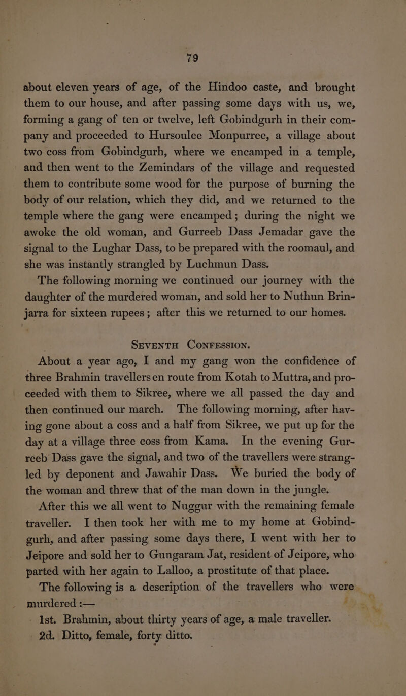 about eleven years of age, of the Hindoo caste, and brought them to our house, and after passing some days with us, we, forming a gang of ten or twelve, left Gobindgurh in their com- pany and proceeded to Hursoulee Monpurree, a village about two coss from Gobindgurh, where we encamped in a temple, and then went to the Zemindars of the village and requested them to contribute some wood for the purpose of burning the body of our relation, which they did, and we returned to the temple where the gang were encamped; during the night we awoke the old woman, and Gurreeb Dass Jemadar gave the signal to the Lughar Dass, to be prepared with the roomaul, and she was instantly strangled by Luchmun Dass. The following morning we continued our journey with the daughter of the murdered woman, and sold her to Nuthun Brin- jarra for sixteen rupees; after this we returned to our homes. SEVENTH CONFESSION. About a year ago, I and my gang won the confidence of three Brahmin travellersen route from Kotah to Muttra, and pro- ceeded with them to Sikree, where we all passed the day and then continued our march. The following morning, after hav- ing gone about a coss and a half from Sikree, we put up for the day at a village three coss from Kama. In the evening Gur- reeb Dass gave the signal, and two of the travellers were strang- led by deponent and Jawahir Dass. We buried the body of the woman and threw that of the man down in the jungle. After this we all went to Nuggur with the remaining female traveller. I then took her with me to my home at Gobind- gurh, and after passing some days there, | went with her to Jeipore and sold her to Gungaram Jat, resident of Jeipore, who parted with her again to Lalloo, a prostitute of that place. The following is a description of the travellers who were murdered:— | 4 Ist. Brahmin, about thirty years of age, a male traveller. 2d. Ditto, female, forty ditto.