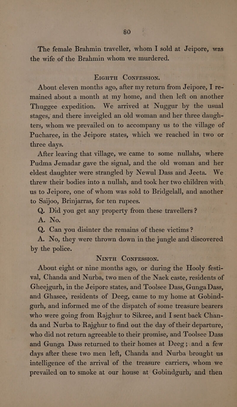 The female Brahmin traveller, whom I sold at Jeipore, was the wife of the Brahmin whom we murdered. E1gutu CONFESSION. . About eleven months ago, after my return from Jeipore, I re- mained about a month at my home, and then left on another Thuggee expedition. We arrived at Nuggur by the usual stages, and there inveigled an old woman and her three daugh- ters, whom we prevailed on to accompany us to the village of Pucharee, in the Jeipore states, which we reached in two or three days. After leaving that village, we came to some nullahs, where Pudma Jemadar gave the signal, and the old woman and her eldest daughter were strangled by Newul Dass and Jeeta. We threw their bodies into a nullah, and took her two children with us to Jeipore, one of whom was sold to Bridgelall, and another to Saijoo, Brinjarras, for ten rupees. Q. Did you get any property from these travellers ? A. No. Q. Can you disinter the remains of these victims ? A. No, they were thrown down in the jungle and discovered by the police. Ninto ConFEssIon. About eight or nine months ago, or during the Hooly festi- val, Chanda and Nurba, two men of the Naek caste, residents of Gheejgurh, in the Jeipore states, and Toolsee Dass, Gunga Dass, and Ghasee, residents of Deeg, came to my home at Gobind- gurh, and informed me of the dispatch of some treasure bearers who were going from Rajghur to Sikree, and I sent back Chan- da and Nurba to Rajghur to find out the day of their departure, who did not return agreeable to their promise, and Toolsee Dass and Gunga Dass returned to their homes at Deeg; and a few days after these two men left, Chanda and Nurba brought us intelligence of the arrival of the treasure carriers, whom we prevailed on to smoke at our house at Gobindgurh, and then