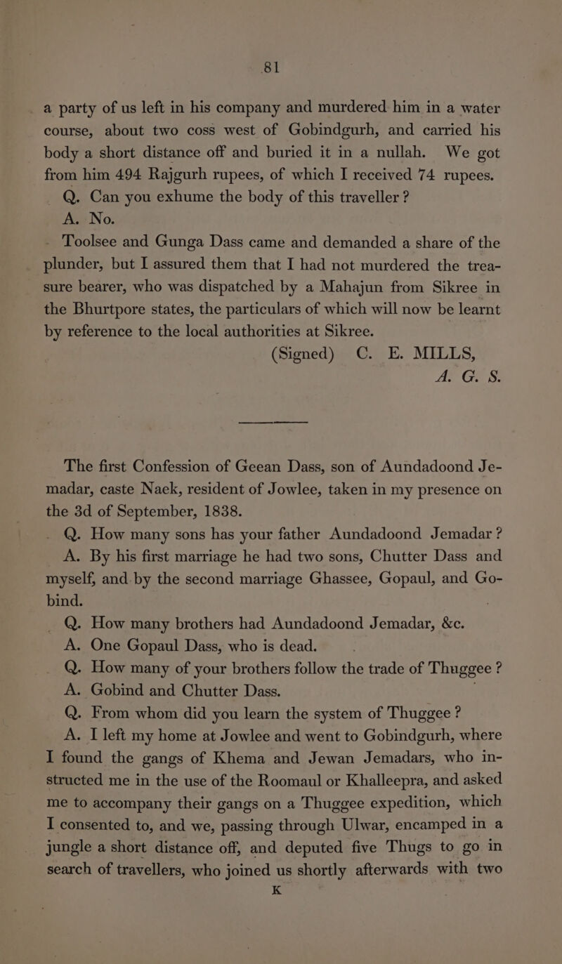 a party of us left in his company and murdered him in a water course, about two coss west of Gobindgurh, and carried his body a short distance off and buried it in a nullah. We got from him 494 Rajgurh rupees, of which I received 74 rupees. Q. Can you exhume the body of this traveller ? A. No. - Toolsee and Gunga Dass came and demanded a share of the plunder, but I assured them that I had not murdered the trea- sure bearer, who was dispatched by a Mahajun from Sikree in the Bhurtpore states, the particulars of which will now be learnt by reference to the local authorities at Sikree. | (Signed) C. E. MILLS, An GES The first Confession of Geean Dass, son of Aundadoond Je- madar, caste Naek, resident of Jowlee, taken in my presence on the 3d of September, 1838. Q. How many sons has your father Aundadoond Jemadar ? A. By his first marriage he had two sons, Chutter Dass and myself, and. by the second marriage Ghassee, Gopaul, and Go- - How many brothers had Aundadoond Jemadar, &amp;c. . One Gopaul Dass, who is dead. How many of your brothers follow the trade of Thuggee ? . Gobind and Chutter Dass. | . From whom did you learn the system of Thuggee ? . I left my home at Jowlee and went to Gobindgurh, where I found the gangs of Khema and Jewan Jemadars, who in- structed me in the use of the Roomaul or Khalleepra, and asked me to accompany their gangs on a Thuggee expedition, which I consented to, and we, passing through Ulwar, encamped in a jungle a short distance off, and deputed five Thugs to go in search of travellers, who joined us shortly afterwards with two K POPOPO: