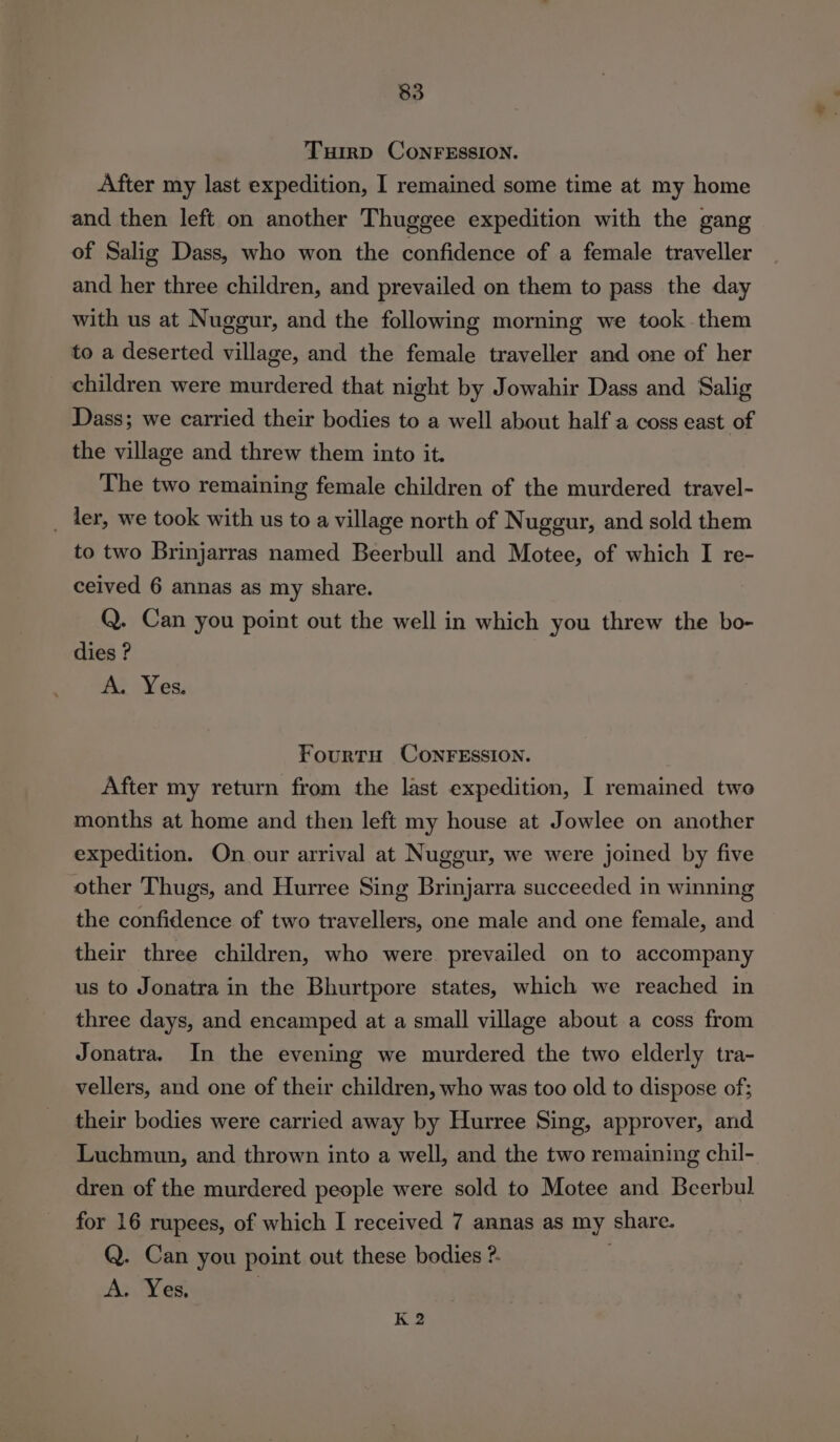 TuirD CONFESSION. After my last expedition, I remained some time at my home and then left on another Thuggee expedition with the gang of Salig Dass, who won the confidence of a female traveller and her three children, and prevailed on them to pass the day with us at Nuggur, and the following morning we took them to a deserted village, and the female traveller and one of her children were murdered that night by Jowahir Dass and Salig Dass; we carried their bodies to a well about half a coss east of the village and threw them into it. The two remaining female children of the murdered travel- _ ler, we took with us to a village north of Nuggur, and sold them to two Brinjarras named Beerbull and Motee, of which I re- ceived 6 annas as my share. Q. Can you point out the well in which you threw the bo- dies ? A. Yes, FourtH CoNFESSION. After my return from the last expedition, I remained two months at home and then left my house at Jowlee on another expedition. On our arrival at Nugeur, we were joined by five other Thugs, and Hurree Sing Brinjarra succeeded in winning the confidence of two travellers, one male and one female, and their three children, who were prevailed on to accompany us to Jonatra in the Bhurtpore states, which we reached in three days, and encamped at a small village about a coss from Jonatra. In the evening we murdered the two elderly tra- vellers, and one of their children, who was too old to dispose of; their bodies were carried away by Hurree Sing, approver, and Luchmun, and thrown into a well, and the two remaining chil- dren of the murdered people were sold to Motee and Beerbul for 16 rupees, of which I received 7 annas as my share. Q. Can you point out these bodies ?. A. Yes. ) K 2