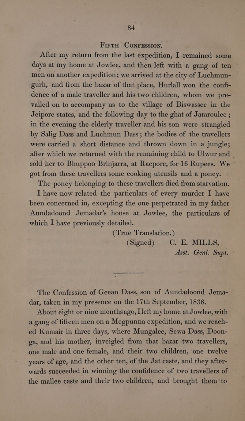 Firra ConrFession. After my return from the last expedition, I remained some days at my home at Jowlee, and then left with a gang of ten men on another expedition; we arrived at the city of Luchmun- gurh, and from the bazar of that place, Hurlall won the confi- dence of a male traveller and his two children, whom we pre- vailed on to accompany us to the village of Biswassee in the Jeipore states, and the following day to the ghat of Jamroulee ; in the evening the elderly traveller and his son were strangled by Salig Dass and Luchmun Dass ; the bodies of the travellers were carried a short distance and thrown down in a jungle; after which we returned with the remaining child to Ulwur and - sold her to Bhuppoo Brinjarra, at Raepore, for 16 Rupees. We got from these travellers some cooking utensils and a poney. The poney belonging to these travellers died from starvation. I have now related the particulars of every murder I have been concerned in, excepting the one perpetrated in my father Aundadoond Jemadar’s house at Jowlee, the particulars of which I have previously detailed. (True Translation.) (Signed) C. Ek. MILLS, Asst. Genl. Supt. The Confession of Geean Dass, son of Aundadoond Jema- dar, taken in my presence on the 17th September, 1838. About eight or nine monthsago, [left my home at Jowlee, with a gang of fifteen men on a Megpunna expedition, and we reach- ed Kumair in three days, where Mungalee, Sewa Dass, Doon- ga, and his mother, inveigled from that bazar two travellers, one male and one female, and their two children, one twelve years of age, and the other ten, of the Jat caste, and they after- wards succeeded in winning the confidence of two travellers of the mallee caste and their two children, and brought them to