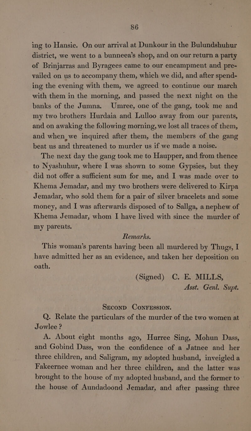 ing to Hansie. On our arrival at Dunkour in the Bulundshuhur district, we went to a bunneea’s shop, and on our return a party of Brinjarras and Byragees came to our encampment and pre- vailed on us to accompany them, which we did, and after spend- ing the evening with them, we agreed to continue our march with them in the morning, and passed the next night on the banks of the Jumna. Umree, one of the gang, took me and my two brothers Hurdaia and Lulloo away from our parents, and on awaking the following morning, we lost all traces of them, and when we inquired after them, the members of the gang beat us and threatened to murder us if we made a noise. The next day the gang took me to Haupper, and from thence to Nyashuhur, where I was: shown to some Gypsies, but they did not offer a sufficient sum for me, and I was made over to Khema Jemadar, and my two brothers were delivered to Kirpa Jemadar, who sold them for a pair of silver bracelets and some money, and I was afterwards disposed of to Sallga, a nephew of Khema Jemadar, whom I have lived with since the murder of my parents. Remarks. This woman’s parents having been all murdered by Thugs, I have admitted her as an evidence, and taken her deposition on oath. (Signed) C. E. MILLS, Asst, Genl. Supt. SECOND CONFESSION. Q. Relate the particulars of the murder of the two women at Jowlee ? A. About eight months ago, Hurree Sing, Mohun Dass, and Gobind Dass, won the confidence of a Jatnee and her three children, and Saligram, my adopted husband, inveigled a Fakeernee woman and her three children, and the latter was brought to the house of my adopted husband, and the former to the house of Aundadoond Jemadar, and after passing three