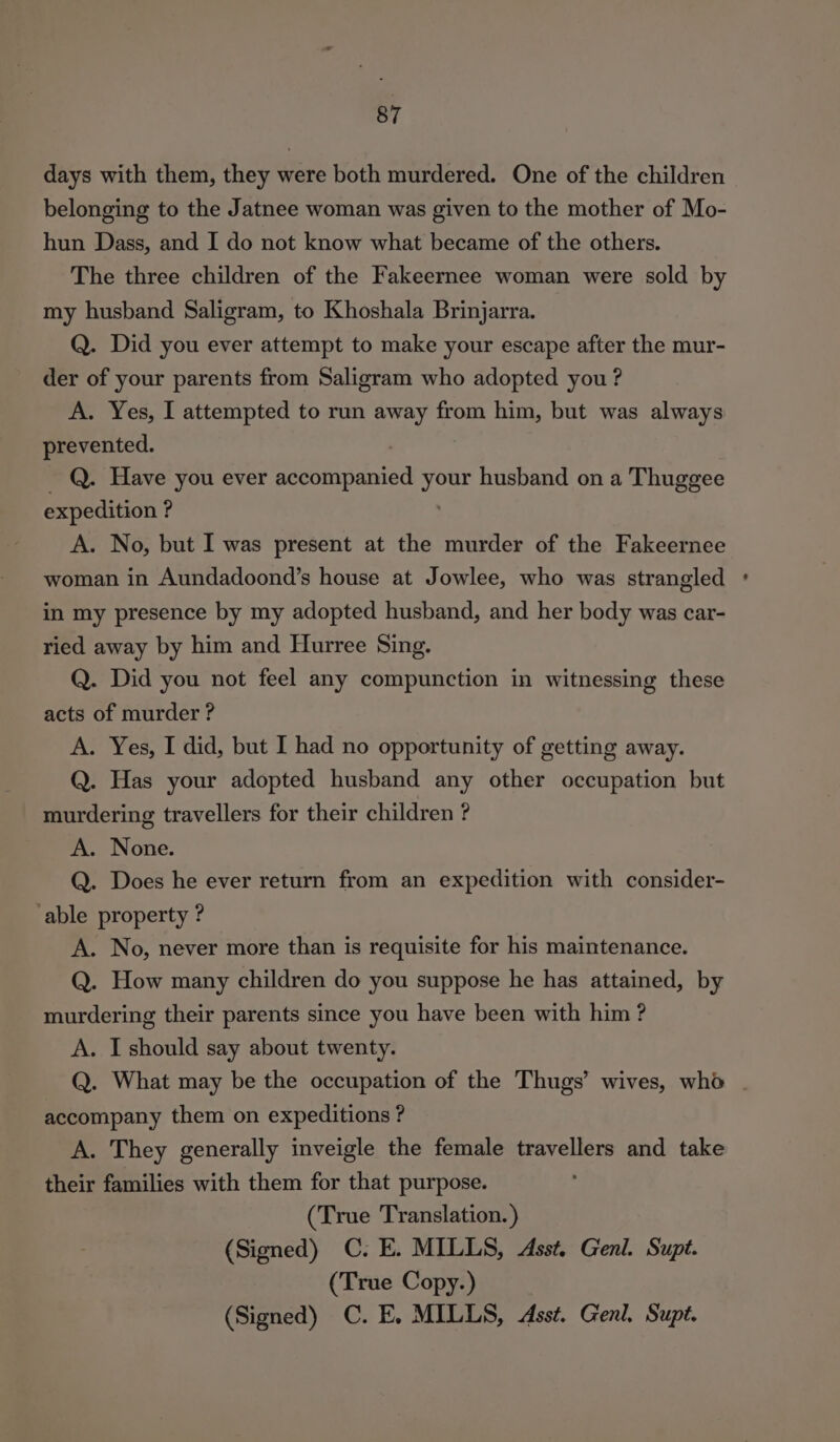 days with them, they were both murdered. One of the children belonging to the Jatnee woman was given to the mother of Mo- hun Dass, and I do not know what became of the others. The three children of the Fakeernee woman were sold by my husband Saligram, to Khoshala Brinjarra. Q. Did you ever attempt to make your escape after the mur- der of your parents from Saligram who adopted you ? A. Yes, I attempted to run away from him, but was always prevented. ) : _ Q. Have you ever accompanied your husband on a Thuggee expedition ? A. No, but I was present at the murder of the Fakeernee woman in Aundadoond’s house at Jowlee, who was strangled in my presence by my adopted husband, and her body was car- ried away by him and Hurree Sing. Q. Did you not feel any compunction in witnessing these acts of murder ? A. Yes, I did, but I had no opportunity of getting away. Q. Has your adopted husband any other occupation but murdering travellers for their children ? A. None. Q. Does he ever return from an expedition with consider- ‘able property ? A. No, never more than is requisite for his maintenance. Q. How many children do you suppose he has attained, by murdering their parents since you have been with him ? A. I should say about twenty. Q. What may be the occupation of the Thugs’ wives, who - accompany them on expeditions ? A. They generally inveigle the female travellers and take their families with them for that purpose. (True Translation.) (Signed) C. E. MILLS, Asst. Genl. Supt. (True Copy.) (Signed) C. E, MILLS, Asst. Genl, Supt.