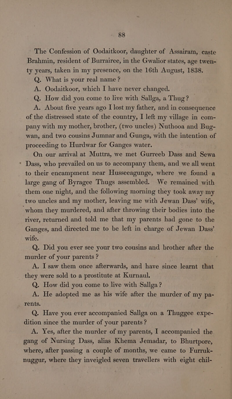 ~ The Confession of Oodaitkoor, daughter of Assairam,. caste Brahmin, resident of Burrairee, in the Gwalior states, age twen- ty years, taken in my presence, on the 16th August, 1838. Q. What is your real name ? A. Oodaitkoor, which I have never changed. Q. How did you come to live with Sallga, a Thug ? A. About five years ago I lost my father, and in consequence of the distressed state of the country, I left my village in com- pany with my mother, brother, (two uncles) Nuthooa and Bug- wan, and two cousins Jumnar and Gunga, with the intention of proceeding to Hurdwar for Ganges water. On our arrival at Muttra, we met Gurreeb Dass and Sewa * Dass, who prevailed on us to accompany them, and we all went to their encampment near Husseeagunge, where we found a large gang of Byragee Thugs assembled. We remained with them one night, and the following morning they took away my two uncles and my mother, leaving me with Jewan Dass’ wife, ‘whom they murdered, and after throwing their bodies into the river, returned and told me that my parents had gone to the Ganges, and directed me to be left in charge of Jewan Dass’ wife. Q. Did you ever see your two cousins and brother after the murder of your parents ? A. I saw them once afterwards, and have since learnt that they were sold to a prostitute at Kurnaul. Q. How did you come to live with Sallga ? A. He adopted me as his wife after the murder of my pa- rents. : Q. Have you ever accompanied Sallga on a Thuggee expe- dition since the murder of your parents ? A. Yes, after the murder of my parents, I accompanied the gang of Nursing Dass, alias Khema Jemadar, to Bhurtpore, where, after passing a couple of months, we came to Furruk- nuggur, where they inveigled seven travellers with eight chil-