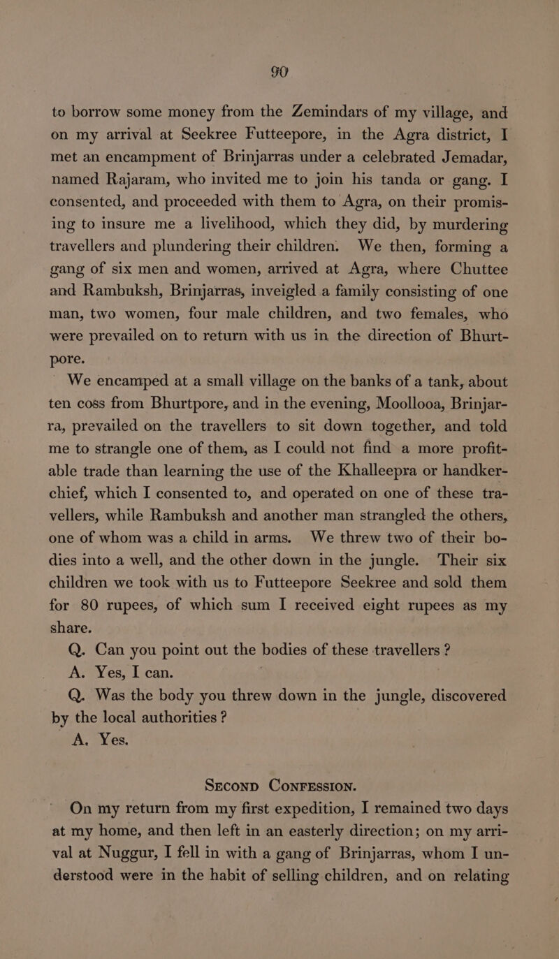 GO to borrow some money from the Zemindars of my village, and on my arrival at Seekree Futteepore, in the Agra district, I met an encampment of Brinjarras under a celebrated Jemadar, named Rajaram, who invited me to join his tanda or gang. I consented, and proceeded with them to Agra, on their promis- ing to insure me a livelihood, which they did, by murdering travellers and plundering their children. We then, forming a gang of six men and women, arrived at Agra, where Chuttee and Rambuksh, Brinjarras, inveigled a family consisting of one man, two women, four male children, and two females, who were prevailed on to return with us in the direction of Bhurt- pore. We encamped at a small village on the banks of a tank, about ten coss from Bhurtpore, and in the evening, Moollooa, Brinjar- ra, prevailed on the travellers to sit down together, and told me to strangle one of them, as I could not find a more profit- able trade than learning the use of the Khalleepra or handker- chief, which I consented to, and operated on one of these tra- vellers, while Rambuksh and another man strangled the others, one of whom was a child in arms. We threw two of their bo- dies into a well, and the other down in the jungle. Their six children we took with us to Futteepore Seekree and sold them for 80 rupees, of which sum I received eight rupees as my share. Q. Can you point out the bodies of these travellers ? A. Yes, I can. Q. Was the body you threw down in the jungle, discovered by the local authorities ? A, Yes. SECOND CONFESSION. On my return from my first expedition, I remained two days at my home, and then left in an easterly direction; on my arri- val at Nuggur, I fell in with a gang of Brinjarras, whom I un- derstood were in the habit of selling children, and on relating