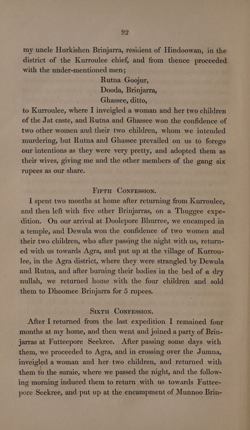 my uncle Hurkishen Brinjarra, resident of Hindoowan, in the district of the Kurroulee chief, and from thence proceeded with the under-mentioned men; : Rutna Goojur, Dooda, Brinjarra, Ghassee, ditto, to Kurroulee, where I inveigled a woman and her two children of the Jat caste, and Rutna and Ghassee won the confidence of two other women and their two children, whom we intended murdering, but Rutna and Ghassee prevailed on us to forego our intentions as they were very pretty, and adopted them as their wives, giving me and the other members of the gang six rupees as our share. Frera ConrEssion. I spent two months at home after returning from Kurroulee, and then left with five other Brinjarras, on a Thuggee expe- dition. On our arrival at Doolepore Bhurree, we encamped in a temple, and Dewula won the confidence of two women and their two children, who after passing the night with us, return- ed with us towards Agra, and put up at the village of Kurrou- lee, in the Agra district, where they were strangled by Dewula and Rutna, and after burning their bodies in the bed of a dry nullah, we returned home with the four children and sold them to Dhoomee Brinjarra for 5 rupees. SixtH CONFESSION. After I returned from the last expedition I remained four months at my home, and then went and joined a party of Brin- jarras at Futteepore Seekree. After passing some days with them, we proceeded to Agra, and in crossing over the Jumna, inveigled a woman and her: two children, and returned with them to the suraie, where we passed the night, and the follow- ing morning induced them to return with us towards Futtee- pore Seekree, and put up at the encampment of Munnoo Brin-