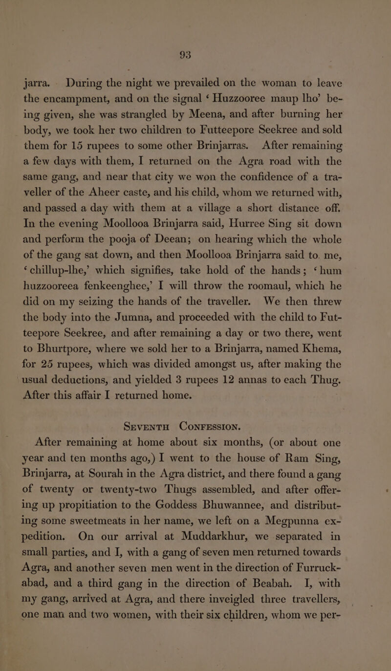 jarra. _ During the night we prevailed on the woman to leave the encampment, and on the signal ‘ Huzzooree maup lho’ be- ing given, she was strangled by Meena, and after burning her body, we took her two children to Futteepore Seekree and sold them for 15 rupees to some other Brinjarras. After remaining a few days with them, I returned on the Agra road with the same gang, and near that city we won the confidence of a tra- veller of the Aheer caste, and his child, whom we returned with, and passed a day with them at a village a short distance off. In the evening Moollooa Brinjarra said, Hurree Sing sit down and perform the pooja of Deean; on hearing which the whole of the gang sat down, and then Moollooa Brinjarra said to. me, ‘chillup-lhe,’ which signifies, take hold of the hands; ‘hum huzzooreea fenkeenghee,’ I will throw the roomaul, which he did on my seizing the hands of the traveller. We then threw the body into the Jumna, and proceeded with the child to Fut- teepore Seekree, and after remaining a day or two there, went to Bhurtpore, where we sold her to a Brinjarra, named Khema, for 25 rupees, which was divided amongst us, after making the usual deductions, and yielded 3 rupees 12 annas to each goes After this affair I returned home. SEVENTH CONFESSION. After remaining at home about six months, (or about one year and ten months ago,) I went to the house of Ram Sing, Brinjarra, at Sourah in the Agra district, and there found a gang of twenty or twenty-two Thugs assembled, and after offer- ing up propitiation to the Goddess Bhuwannee, and distribut- ing some sweetmeats in her name, we left on a Megpunna ex- pedition. On our arrival at Muddarkhur, we separated in small parties, and I, with a gang of seven men returned towards Agra, and another seven men went in the direction of Furruck- abad, and a third gang in the direction of Beabah. I, with my gang, arrived at Agra, and there inveigled three travellers, one man and two women, with their six children, whom we per-