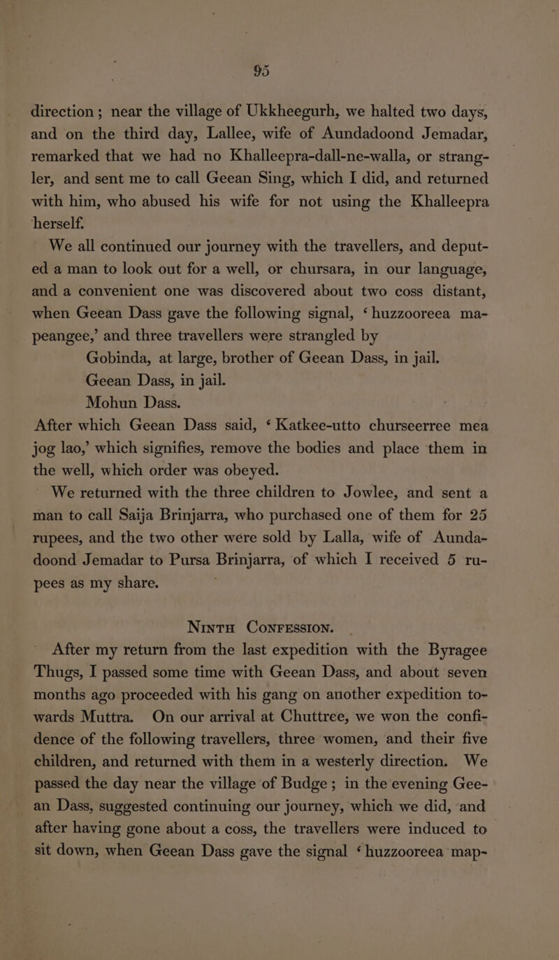 direction ; near the village of Ukkheegurh, we halted two days, and on the third day, Lallee, wife of Aundadoond Jemadar, remarked that we had no Khalleepra-dall-ne-walla, or strang- ler, and sent me to call Geean Sing, which I did, and returned with him, who abused his wife for not using the Khalleepra herself. We all continued our journey with the travellers, and deput- ed a man to look out for a well, or chursara, in our language, and a convenient one was discovered about two coss distant, when Geean Dass gave the following signal, ‘huzzooreea ma- peangee,’ and three travellers were strangled by Gobinda, at large, brother of Geean Dass, in jail. Geean Dass, in jail. Mohun Dass. After which Geean Dass said, ‘ Katkee-utto churseerree mea jog lao,’ which signifies, remove the bodies and place them in the well, which order was obeyed. We returned with the three children to Jowlee, and sent a man to call Saija Brinjarra, who purchased one of them for 25 rupees, and the two other were sold by Lalla, wife of Aunda- doond Jemadar to Pursa Brinjarra, of which I received 5 ru- pees as my share. NintH CONFESSION. _ After my return from the last expedition with the Byragee Thugs, I passed some time with Geean Dass, and about seven months ago proceeded with his gang on another expedition to- wards Muttra. On our arrival at Chuttree, we won the confi- dence of the following travellers, three women, and their five children, and returned with them in a westerly direction. We passed the day near the village of Budge; in the evening Gee- _ an Dass, suggested continuing our journey, which we did, and after having gone about a coss, the travellers were induced to sit down, when Geean Dass gave the signal ‘ huzzooreea map-