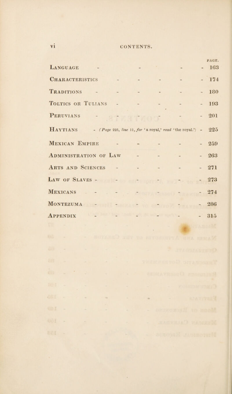 PAGE. Language - - - 163 Characteristics _____ 174 Traditions 18O Toltics or Tulians - 193 Peruvians ______ 201 HayTIANS - (Page 225, line 11, for ‘a royal,’ read ‘the royal.’) - 225 Mexican Empire Administration of Law Arts and Sciences Law of Slaves - Mexicans Montezuma Appendix - 259 263 - 271 - 273 - 274 - 286 - 315