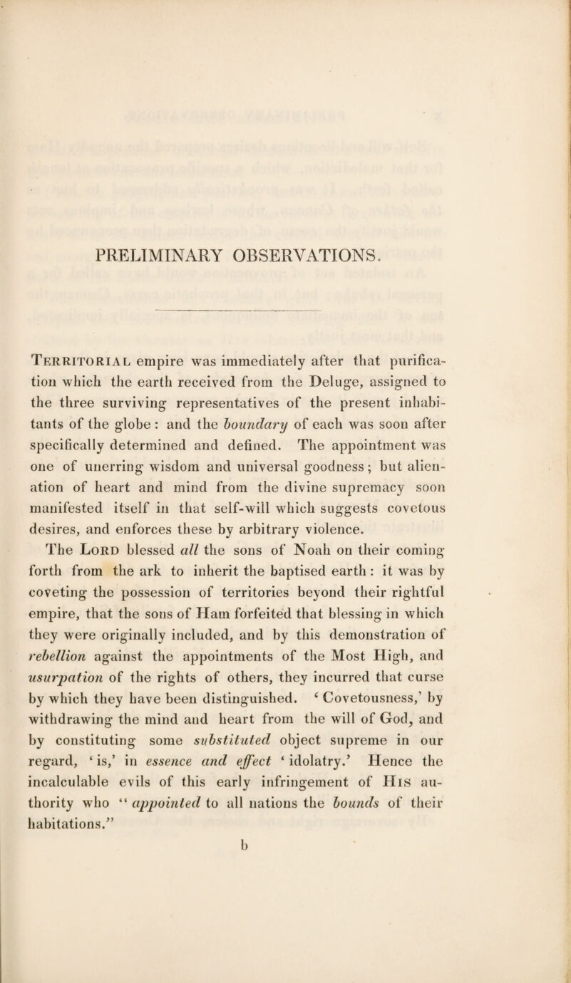 PRELIMINARY OBSERVATIONS. Territorial empire was immediately after that purifica¬ tion which the earth received from the Deluge, assigned to the three surviving representatives of the present inhabi¬ tants of the globe : and the boundary of each was soon after specifically determined and defined. The appointment was one of unerring wisdom and universal goodness; but alien¬ ation of heart and mind from the divine supremacy soon manifested itself in that self-will which suggests covetous desires, and enforces these by arbitrary violence. The Lord blessed all the sons of Noah on their coming forth from the ark to inherit the baptised earth : it was by coveting the possession of territories beyond their rightful empire, that the sons of Ham forfeited that blessing in which they were originally included, and by this demonstration of rebellion against the appointments of the Most High, and usurpation of the rights of others, they incurred that curse by which they have been distinguished. c Covetousness,’ by withdrawing the mind and heart from the will of God, and by constituting some substituted object supreme in our regard, ‘ is,’ in essence and effect * idolatry.’ Hence the incalculable evils of this early infringement of His au¬ thority who “ appointed to all nations the bounds of their habitations.” b