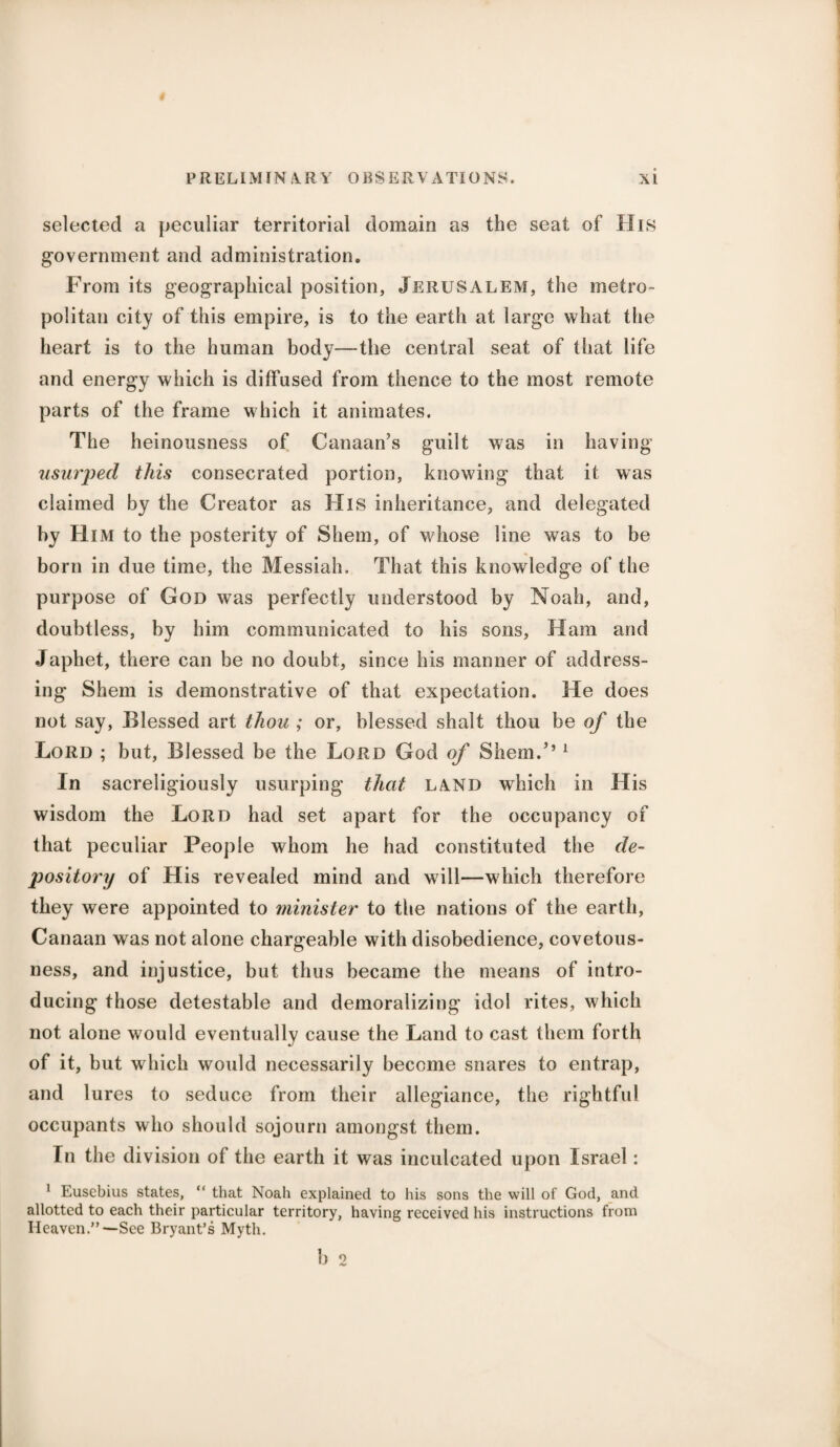 selected a peculiar territorial domain as the seat of His government and administration. From its geographical position, Jerusalem, the metro¬ politan city of this empire, is to the earth at large what the heart is to the human body—the central seat of that life and energy which is diffused from thence to the most remote parts of the frame which it animates. The heinousness of Canaan’s guilt was in having usurped this consecrated portion, knowing that it was claimed by the Creator as His inheritance, and delegated by Him to the posterity of Shem, of whose line was to be born in due time, the Messiah. That this knowledge of the purpose of God was perfectly understood by Noah, and, doubtless, by him communicated to his sons, Ham and Japhet, there can be no doubt, since his manner of address¬ ing Shem is demonstrative of that expectation. He does not say, Blessed art thou ; or, blessed shalt thou be of the Lord ; but, Blessed be the Lord God of Shem.’’1 In sacreligiously usurping that land which in His wisdom the Lord had set apart for the occupancy of that peculiar People whom he had constituted the de¬ pository of His revealed mind and will—which therefore they were appointed to minister to the nations of the earth, Canaan was not alone chargeable with disobedience, covetous¬ ness, and injustice, but thus became the means of intro¬ ducing those detestable and demoralizing idol rites, which not alone would eventually cause the Land to cast them forth of it, but which would necessarily become snares to entrap, and lures to seduce from their allegiance, the rightful occupants who should sojourn amongst them. In the division of the earth it was inculcated upon Israel: 1 Eusebius states, “ that Noah explained to his sons the will of God, and allotted to each their particular territory, having received his instructions from Heaven.”-—See Bryant’s Myth. b 2