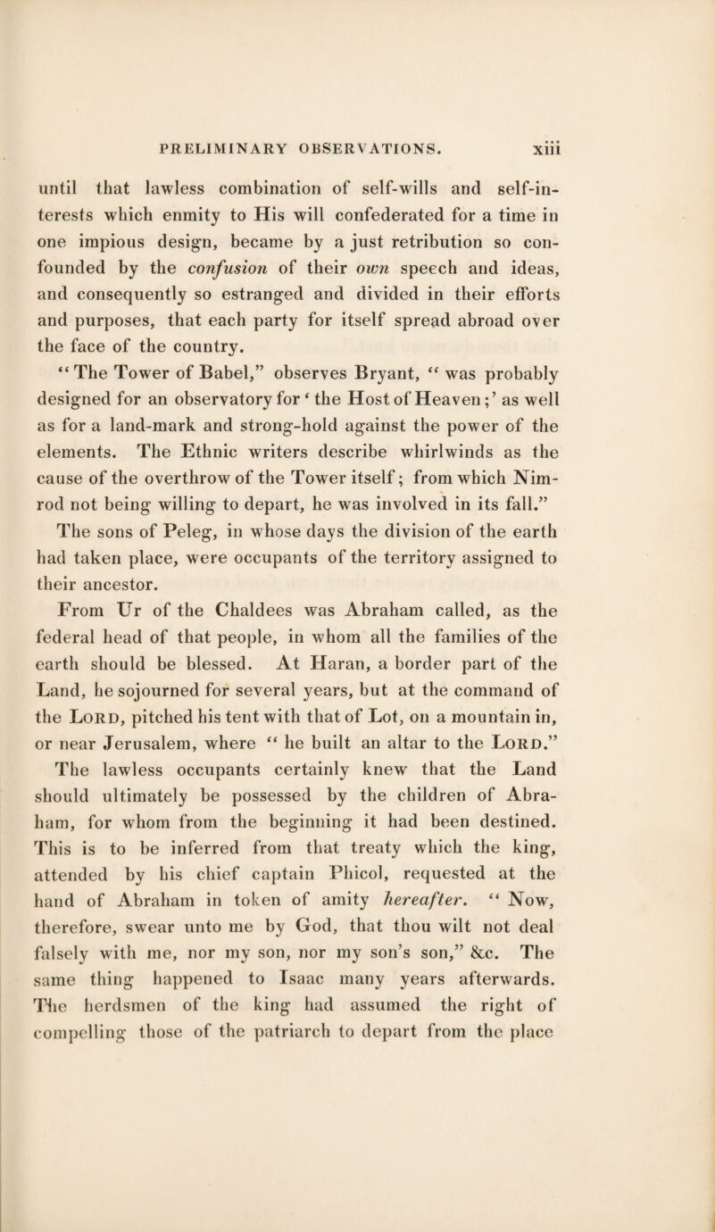 until that lawless combination of self-wills and self-in¬ terests which enmity to His will confederated for a time in one impious design, became by a just retribution so con¬ founded by the confusion of their own speech and ideas, and consequently so estranged and divided in their efforts and purposes, that each party for itself spread abroad over the face of the country. “The Tower of Babel,” observes Bryant, “ was probably designed for an observatory for 4 the Host of Heaven; ’ as well as for a land-mark and strong-hold against the power of the elements. The Ethnic writers describe whirlwinds as the cause of the overthrow of the Tower itself; from which Nim¬ rod not being willing to depart, he was involved in its fall.” The sons of Peleg, in whose days the division of the earth had taken place, were occupants of the territory assigned to their ancestor. From Ur of the Chaldees was Abraham called, as the federal head of that people, in whom all the families of the earth should be blessed. At Haran, a border part of the Land, he sojourned for several years, but at the command of the Lord, pitched his tent with that of Lot, on a mountain in, or near Jerusalem, where “ he built an altar to the Lord.” The lawless occupants certainly knew that the Land should ultimately be possessed by the children of Abra¬ ham, for whom from the beginning it had been destined. This is to be inferred from that treaty which the king, attended by his chief captain Phicol, requested at the hand of Abraham in token of amity hereafter. “ Now, therefore, swear unto me by God, that thou wilt not deal falsely with me, nor my son, nor my son’s son,” &c. The same thing happened to Isaac many years afterwards. The herdsmen of the king had assumed the right of compelling those of the patriarch to depart from the place