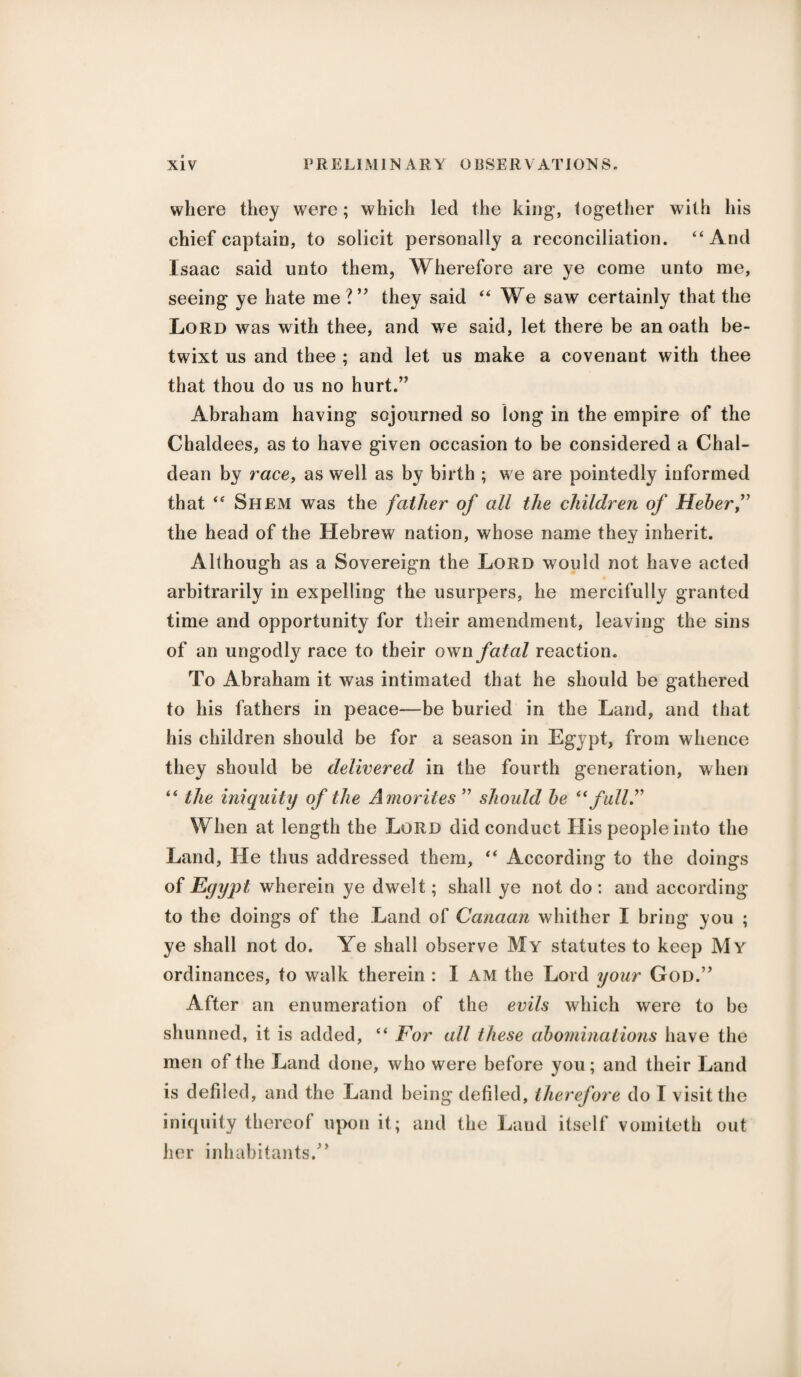 where they were; which led the king, together with his chief captain, to solicit personally a reconciliation. “And Isaac said unto them. Wherefore are ye come unto me, seeing ye hate me V* they said “We saw certainly that the Lord was with thee, and we said, let there be an oath be¬ twixt us and thee ; and let us make a covenant with thee that thou do us no hurt.” Abraham having sojourned so long in the empire of the Chaldees, as to have given occasion to be considered a Chal¬ dean by race, as well as by birth ; we are pointedly informed that “ Shem was the father of all the children of Heherf the head of the Hebrew nation, whose name they inherit. Although as a Sovereign the Lord would not have acted arbitrarily in expelling the usurpers, he mercifully granted time and opportunity for their amendment, leaving the sins of an ungodty race to their own fatal reaction. To Abraham it was intimated that he should be gathered to his fathers in peace—be buried in the Land, and that his children should be for a season in Egypt, from whence they should be delivered in the fourth generation, when “ the iniquity of the Amorites ” should he “full.” When at length the Lord did conduct His people into the Land, He thus addressed them, “ According to the doings of Egypt wherein ye dwelt; shall ye not do : and according to the doings of the Land of Canaan whither I bring you ; ye shall not do. Ye shall observe My statutes to keep My ordinances, to walk therein : I AM the Lord your God.” After an enumeration of the evils which were to be shunned, it is added, “ For all these abominations have the men of the Land done, who were before you; and their Land is defiled, and the Land being defiled, therefore do I visit the iniquity thereof upon it; and the Land itself vomiteth out her inhabitants.”
