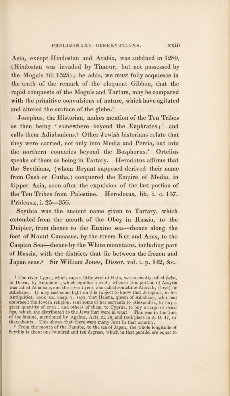 Asia, except Hindostan and Arabia, was subdued in 1280, (Hindostan was invaded by Timour, but not possessed by the Moguls till 1525); he adds, we must fully acquiesce in the truth of the remark of the eloquent Gibbon, that the rapid conquests of the Moguls and Tartars, may be compared with the primitive convulsions of nature, which have agitated and altered the surface of the globe/ Josephus, the Historian, makes mention of the Ten Tribes as then being * somewhere beyond the Euphrates;, and calls them Adiabaniens.1 Other Jewish historians relate that they were carried, not only into Media and Persia, but into the northern countries beyond the Bosphorus/ Ortelius speaks of them as being in Tartary. Herodotus affirms that the Scythians, (whom Bryant supposed derived their name from Cush or Cutha,) conquered the Empire of Media, in Upper Asia, soon after the expulsion of the last portion of the Ten Tribes from Palestine. Herodotus, lib. i. c. 157. Prideaux, i. 25—356. Scythia was the ancient name given to Tartary, which extended from the mouth of the Obey in .Russia, to the Dnipier, from thence to the Euxine sea—thence along the foot of Mount Caucasus, by the rivers Kur and Aras, to the Caspian Sea—thence by the White mountains, including part of Russia, with the districts that lie between the frozen and Japan seas.2 Sir William Jones, Disser. vol. i. p. 142, &c. 1 The river Lyens, which runs a little west of Hala, was anciently called Zeba, or Diava, by Ammianus, which signifies a wolf; whence this portion of Assyria was called Adiabane, and the river Lyens was called sometime Ahavah, (love) or Adiabane. It may cast some light on this subject to know that Josephus, in his Antiquities, book xx. chap. v. says, that Helena, queen of Adiabane, who had embraced the Jewish religion, sent some of her servants to Alexandria, to buy a great quantity of corn ; and others of them to Cyprus, to buy a cargo of dried figs, which she distributed to the Jews that were in want. This was in the time of the famine, mentioned by Agabus, Acts xi. 28, and took place in A. D. 47, or thereabouts. This shows that there were many Jews in that country. 2 From the mouth of the Danube, to the sea of Japan, the whole longitude of Scythia is about one hundred and ten degrees, which in that parallel are equal to