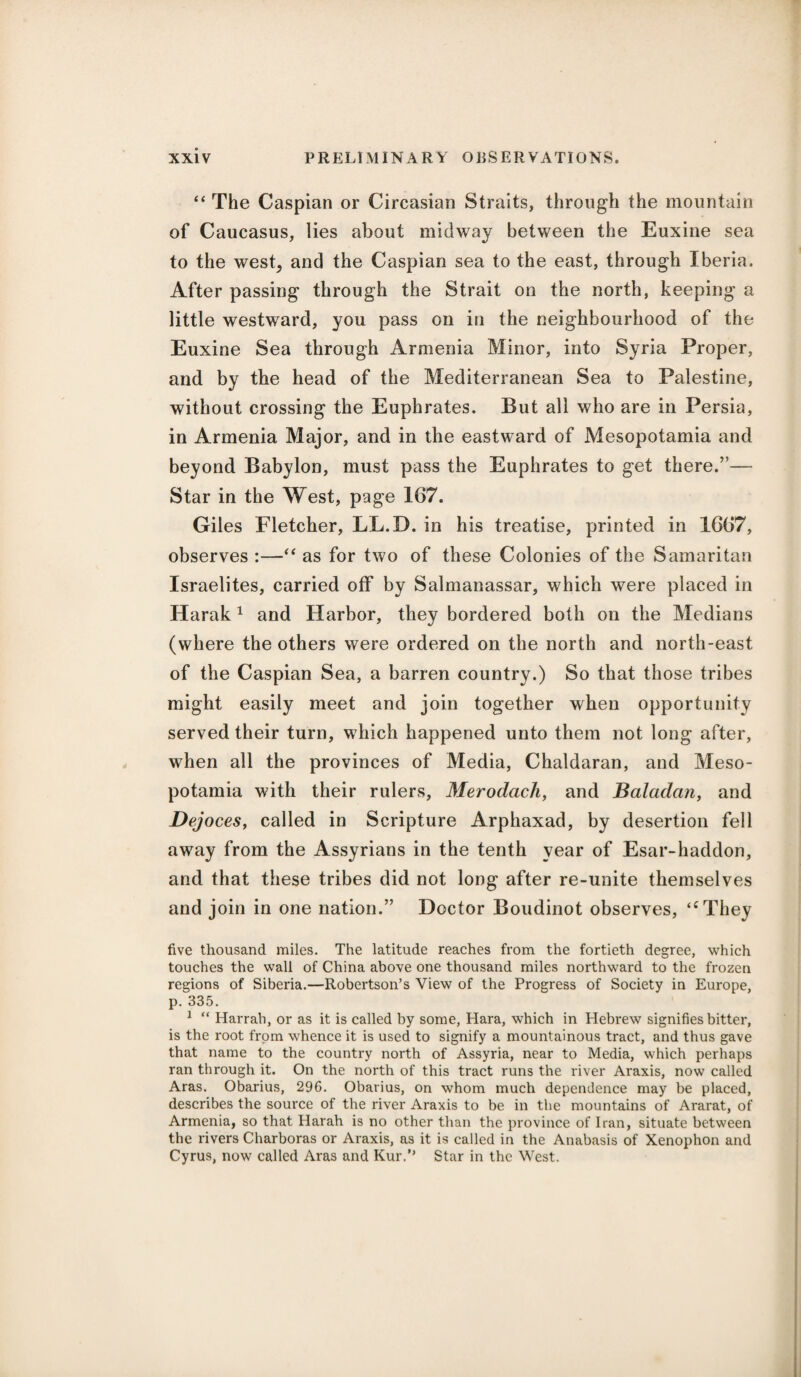 “ The Caspian or Circasian Straits, through the mountain of Caucasus, lies about midway between the Euxine sea to the west, and the Caspian sea to the east, through Iberia. After passing through the Strait on the north, keeping a little westward, you pass on in the neighbourhood of the Euxine Sea through Armenia Minor, into Syria Proper, and by the head of the Mediterranean Sea to Palestine, without crossing the Euphrates. But all who are in Persia, in Armenia Major, and in the eastward of Mesopotamia and beyond Babylon, must pass the Euphrates to get there.”— Star in the West, page 167. Giles Fletcher, LL.D. in his treatise, printed in 1667, observes :—“ as for two of these Colonies of the Samaritan Israelites, carried off by Salmanassar, which were placed in Harak1 and Harbor, they bordered both on the Medians (where the others were ordered on the north and north-east of the Caspian Sea, a barren country.) So that those tribes might easily meet and join together when opportunity served their turn, which happened unto them not long after, when all the provinces of Media, Chaldaran, and Meso¬ potamia with their rulers, Meroclach, and Baladan, and Dejoces, called in Scripture Arphaxad, by desertion fell away from the Assyrians in the tenth year of Esar-haddon, and that these tribes did not long after re-unite themselves and join in one nation.” Doctor Boudinot observes, “They five thousand miles. The latitude reaches from the fortieth degree, which touches the wall of China above one thousand miles northward to the frozen regions of Siberia.—Robertson’s View of the Progress of Society in Europe, p. 335. 1 “ Harrab, or as it is called by some, Hara, which in Hebrew signifies bitter, is the root from whence it is used to signify a mountainous tract, and thus gave that name to the country north of Assyria, near to Media, which perhaps ran through it. On the north of this tract runs the river Araxis, now called Aras. Obarius, 296. Obarius, on whom much dependence may be placed, describes the source of the river Araxis to be in the mountains of Ararat, of Armenia, so that Harah is no other than the province of Iran, situate between the rivers Charboras or Araxis, as it is called in the Anabasis of Xenophon and Cyrus, now called Aras and Kur.” Star in the West.
