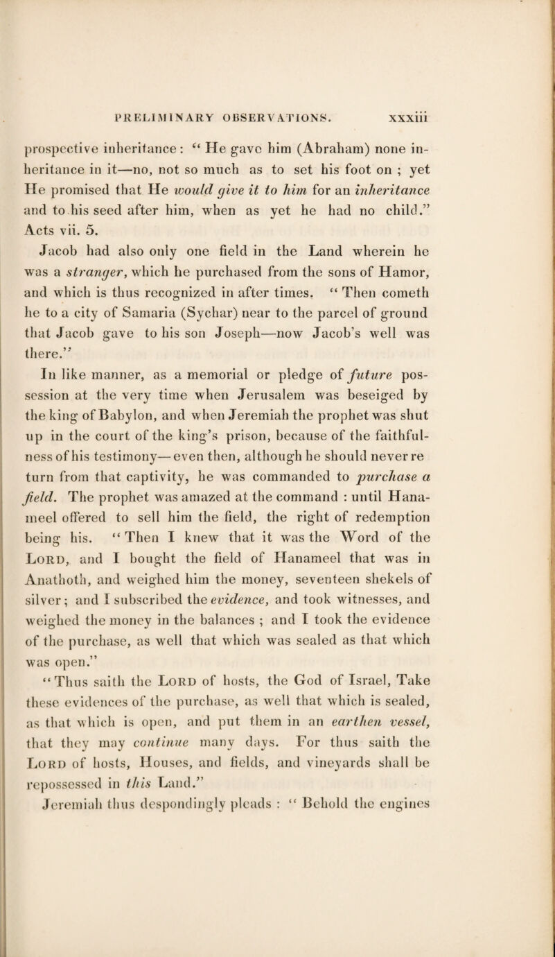 prospective inheritance: “ He gave him (Abraham) none in¬ heritance in it—no, not so much as to set his foot on ; yet He promised that He would (jive it to him for an inheritance and to his seed after him, when as yet he had no child.” Acts vii. 5. Jacob had also only one field in the Land wherein he was a stranger, which he purchased from the sons of Hamor, and which is thus recognized in after times. “ Then cometh he to a city of Samaria (Sychar) near to the parcel of ground that Jacob gave to his son Joseph—now Jacob’s well was there.’'’ In like manner, as a memorial or pledge of future pos¬ session at the very time when Jerusalem was beseiged by the king of Babylon, and when Jeremiah the prophet was shut up in the court of the king’s prison, because of the faithful¬ ness of his testimony—even then, although he should never re turn from that captivity, he was commanded to purchase a field. The prophet was amazed at the command : until Hana- meel offered to sell him the field, the right of redemption being his. “Then I knew that it was the Word of the Lord, and I bought the field of Hanameel that was in Anathoth, and weighed him the money, seventeen shekels of silver; and I subscribed the evidence, and took witnesses, and weighed the money in the balances ; and I took the evidence of the purchase, as well that which was sealed as that which was open.” “Th us saith the Lord of hosts, the God of Israel, Take these evidences of the purchase, as well that which is sealed, as that which is open, and put them in an earthen vessel, that they may continue many days. For thus saith the Lord of hosts. Houses, and fields, and vineyards shall be repossessed in this Land.” Jeremiah thus despondingly pleads : “ Behold the engines