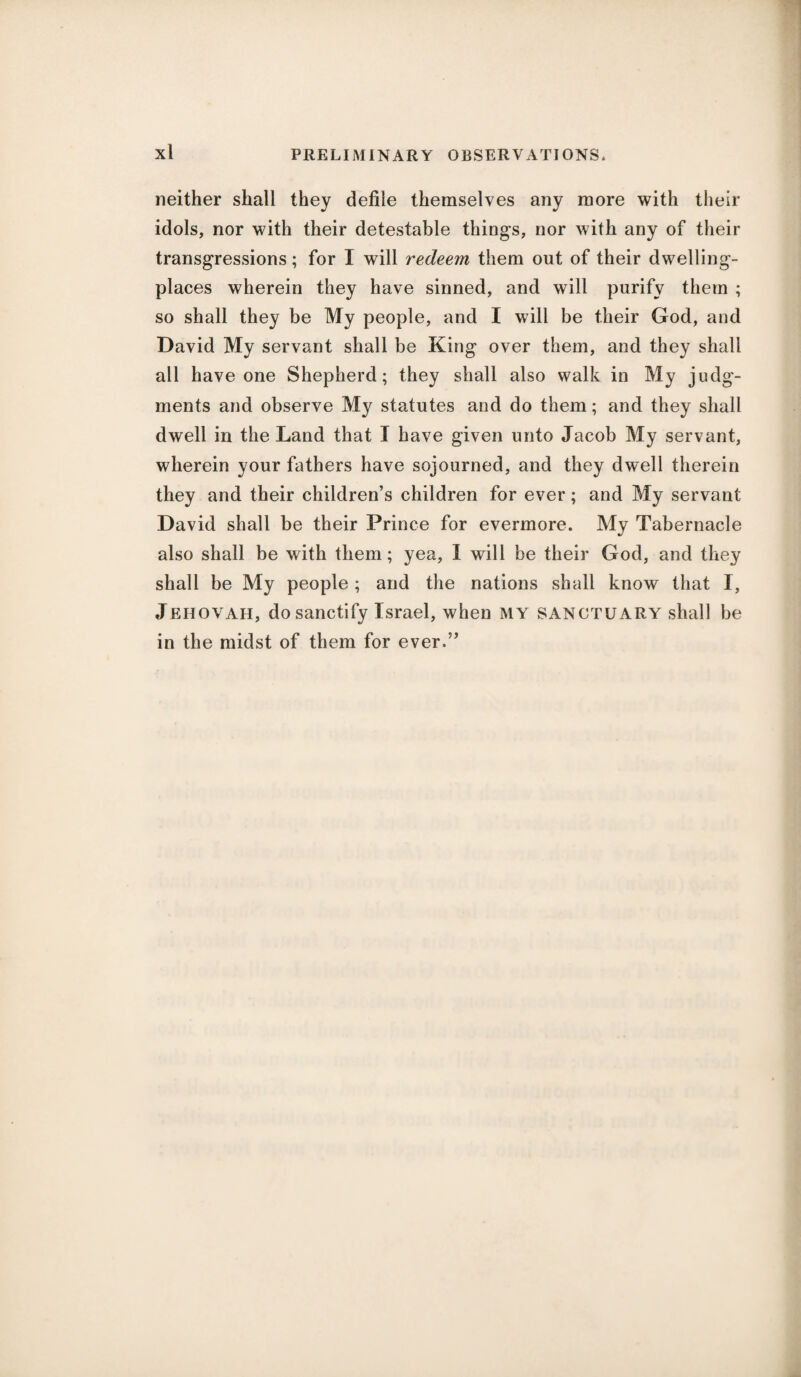neither shall they defile themselves any more with their idols, nor with their detestable thing’s, nor with any of their transgressions; for I will redeem them out of their dwelling- places wherein they have sinned, and will purify them ; so shall they be My people, and I will be their God, and David My servant shall be King over them, and they shall all have one Shepherd; they shall also walk in My judg¬ ments and observe My statutes and do them; and they shall dwell in the Land that I have given unto Jacob My servant, wherein your fathers have sojourned, and they dwell therein they and their children’s children for ever; and My servant David shall be their Prince for evermore. My Tabernacle also shall be with them; yea, I will be their God, and they shall be My people ; and the nations shall know that I, Jehovah, do sanctify Israel, when my sanctuary shall be in the midst of them for ever.”