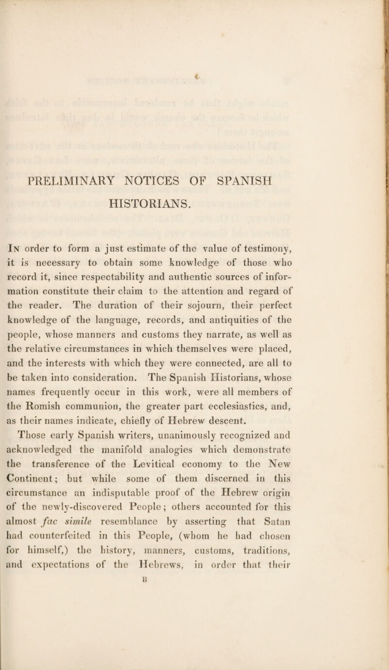 € PRELIMINARY NOTICES OF SPANISH HISTORIANS. In order to form a just estimate of the value of testimony, it is necessary to obtain some knowledge of those who record it, since respectability and authentic sources of infor¬ mation constitute their claim to the attention and regard of the reader. The duration of their sojourn, their perfect knowledge of the language, records, and antiquities of the people, whose manners and customs they narrate, as well as the relative circumstances in which themselves were placed, and the interests with which they were connected, are all to be taken into consideration. The Spanish Historians, whose names frequently occur in this work, were all members of the Romish communion, the greater part ecclesiastics, and, as their names indicate, chiefly of Hebrew descent. Those early Spanish writers, unanimously recognized and acknowledged the manifold analogies which demonstrate the transference of the Levitical economy to the New Continent; but while some of them discerned in this circumstance an indisputable proof of the Hebrew origin of the newly-discovered People; others accounted for this almost fac simile resemblance by asserting that Satan had counterfeited in this People, (whom he had chosen for himself,) the history, manners, customs, traditions, and expectations of the Hebrews, in order that their B