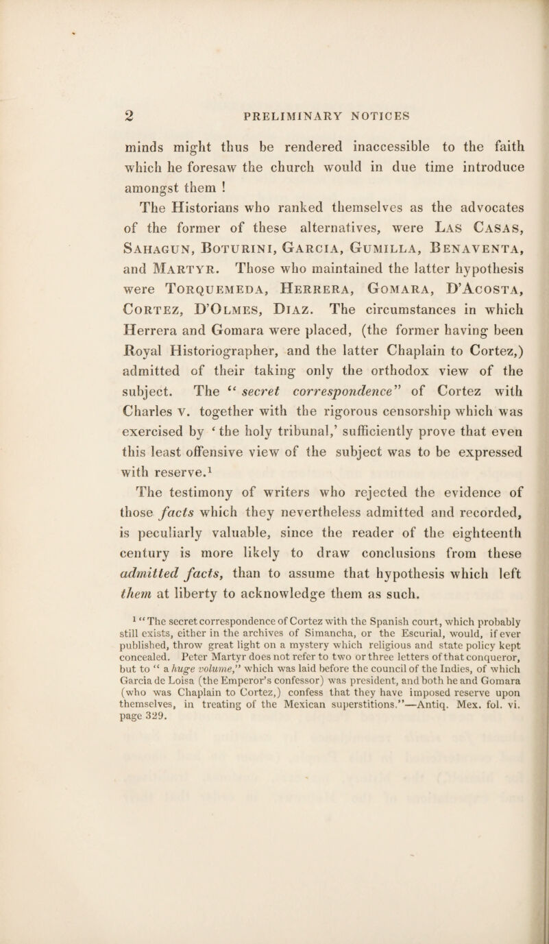 minds might thus be rendered inaccessible to the faith which he foresaw the church would in due time introduce amongst them ! The Historians who ranked themselves as the advocates of the former of these alternatives, were Las Casas, Sahagun, Boturini, Garcia, Gumilla, Benaventa, and Martyr. Those who maintained the latter hypothesis were Torquemeda, Herrera, Gomara, D’Acosta, Cortez, D’Olmes, Diaz. The circumstances in which Herrera and Gomara were placed, (the former having been Royal Historiographer, and the latter Chaplain to Cortez,) admitted of their taking only the orthodox view of the subject. The “ secret correspondence” of Cortez with Charles V. together with the rigorous censorship which was exercised by ‘the holy tribunal,’ sufficiently prove that even this least offensive view of the subject was to be expressed with reserve.1 The testimony of writers who rejected the evidence of those facts which they nevertheless admitted and recorded, is peculiarly valuable, since the reader of the eighteenth century is more likely to draw conclusions from these admitted facts, than to assume that hypothesis which left them at liberty to acknowledge them as such. 1 “The secret correspondence of Cortez with the Spanish court, which probably still exists, either in the archives of Simancha, or the Escurial, would, if ever published, throw great light on a mystery which religious and state policy kept concealed. Peter Martyr does not refer to two or three letters of that conqueror, but to “ a huge volume,” which was laid before the council of the Indies, of which Garcia de Loisa (the Emperor’s confessor) was president, and both he and Gomara (who was Chaplain to Cortez,) confess that they have imposed reserve upon themselves, in treating of the Mexican superstitions.”—Antiq. Mex. fol. vi. page 329.