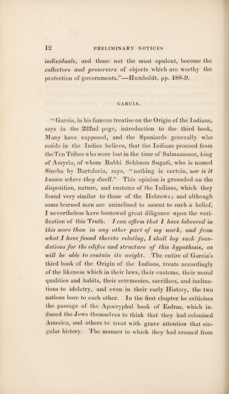 individuals, and those not the most opulent, become the collectors and preservers of objects which are worthy the protection of governments/’—-Humboldt, pp. 188-9. GARCIA. “ Garcia, in his famous treatise on the Origin of the Indians, says in the 232nd page, introduction to the third book. Many have supposed, and the Spaniards generally who reside in the Indies believe, that the Indians proceed from the Ten Tribes who were lost in the time of Salmanassar, king of Assyria, of whom Rabbi Schimon Sugati, who is named Sincha by Bartolocia, says, “nothing is certain, nor is it known where they dwell.” This opinion is grounded on the disposition, nature, and customs of the Indians, which they found very similar to those of the Hebrews; and although some learned men are uninclined to assent to such a belief, I nevertheless have bestowed great diligence upon the veri¬ fication of this Truth. I can affirm that I have laboured in this more than in any other part of my work, and from what I have found thereto relating, I shall lay such foun¬ dations for the edifice and structure of this hypothesis, as will be able to contain its weight. The entire of Garcia’s third book of the Origin of the Indians, treats accordingly of the likeness which in their laws, their customs, their moral qualities and habits, their ceremonies, sacrifices, and inclina¬ tions to idolatry, and even in their early History, the two nations bore to each other. In the first chapter he criticises the passage ol the Apocryphal book of Esdras, which in¬ duced the Jews themselves to think that they had colonized America, and others to treat with grave attention that sin¬ gular history. The manner in which they had crossed from