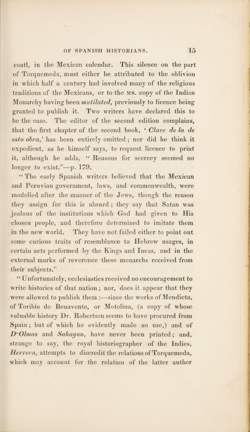 coatl, in the Mexican calendar. This silence on the part of Torqnemeda, must either be attributed to the oblivion in which half a century had involved many of the religious traditions of the Mexicans, or to the MS. copy of the Indian Monarchy having been mutilated, previously to licence being granted to publish it. Two writers have declared this to be the case. The editor of the second edition complains, that the first chapter of the second book, ‘ Clave de la de esto obra/ has been entirely omitted ; nor did he think it expedient, as he himself says, to request licence to print it, although he adds, “ Reasons for secrecy seemed no longer to exist.”—p. 179. “ The early Spanish writers believed that the Mexican and Peruvian government, laws, and commonwealth, were modelled after the manner of the Jews, though the reason they assign for this is absurd ; they say that Satan was jealous of the institutions which God had given to His chosen people, and therefore determined to imitate them in the new world. They have not failed either to point out some curious traits of resemblance to Hebrew usages, in certain acts performed by the Kings and Incas, and in the external marks of reverence these monarchs received from their subjects.” “ Unfortunately, ecclesiastics received no encouragement to write histories of that nation; nor, does it appear that they were allowed to publish them :—since the works of Mendieta, of Toribio de Benavente, or Motolina, (a copy of whose valuable history Dr. Robertson seems to have procured from Spain ; but of which he evidently made no use,) and of D‘Olmas and Sahagun, have never been printed; and, strange to say, the royal historiographer of the Indies, Herrera, attempts to discredit the relations of Torquemeda, which may account for the relation of the latter author