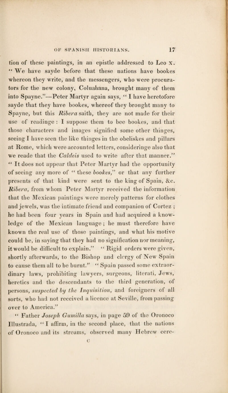 tion of these paintings, in an epistle addressed to Leo X. “ We have sayde before that these nations have bookes whereon they write, and the messengers, who were procura¬ tors for the new colony, Coluahana, brought many of them into Spayne.”—Peter Martyr again says, “ I have heretofore sayde that they have bookes, whereof they brought many to Spayne, but this Ribera saith, they are not made for their use of readinge : I suppose them to bee bookes, and that those characters and images signified some other thinges, seeing I have seen the like thinges in the obeliskes and pillars at Rome, which were accounted letters, consideringe also that we reade that the Caldeis used to write after that manner.” “ It does not appear that Peter Martyr had the opportunity of seeing any more of “ these bookesor that any further presents of that kind were sent to the king of Spain, &c. Ribera, from whom Peter Martyr received the information that the Mexican paintings were merely patterns for clothes and jewels, was the intimate friend and companion of Cortez ; he had been four years in Spain and had acquired a know¬ ledge of the Mexican language ; he must therefore have known the real use of those paintings, and what his motive could be, in saying that they had no signification nor meaning, it would be difficult to explain.” “ Rigid orders were given, shortly afterwards, to the Bishop and clergy of New Spain to cause them all to be burnt.” “ Spain passed some extraor¬ dinary laws, prohibiting lawyers, surgeons, literati, Jews, heretics and the descendants to the third generation, of persons, suspected by the Inquisition, and foreigners of all sorts, who had not received a licence at Seville, from passing over to America.” “ Father Joseph Gumilla says, in page 59 of the Oronoco Illustrada, “ I affirm, in the second place, that the nations of Oronoco and its streams, observed many Hebrew cere- c