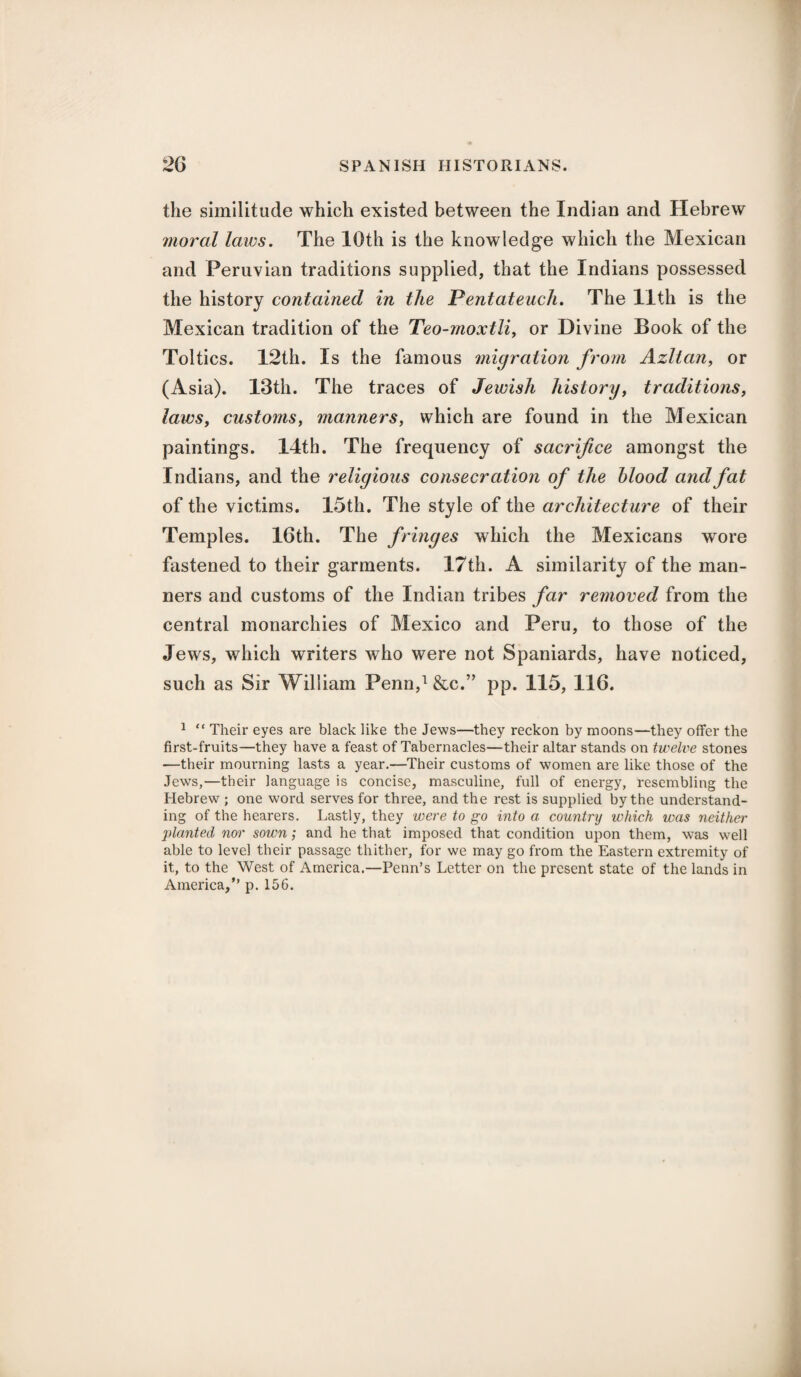 the similitude which existed between the Indian and Hebrew moral laws. The 10th is the knowledge which the Mexican and Peruvian traditions supplied, that the Indians possessed the history contained in the Pentateuch. The 11th is the Mexican tradition of the Teo-rnoxtli, or Divine Book of the Toltics. 12th. Is the famous migration from Azltan, or (Asia). 13th. The traces of Jewish history, traditions, laws, customs, manners, which are found in the Mexican paintings. 14th. The frequency of sacrifice amongst the Indians, and the religious consecration of the blood and fat of the victims. 15th. The style of the architecture of their Temples. 16th. The fringes which the Mexicans wore fastened to their garments. 17th. A similarity of the man¬ ners and customs of the Indian tribes far removed from the central monarchies of Mexico and Peru, to those of the Jews, which writers who were not Spaniards, have noticed, such as Sir William Penn,1 &c.” pp. 115, 116. 1 “ Their eyes are black like the Jews—they reckon by moons—they offer the first-fruits—they have a feast of Tabernacles—their altar stands on twelve stones —their mourning lasts a year.—Their customs of women are like those of the Jews,—their language is concise, masculine, full of energy, resembling the Hebrew ; one word serves for three, and the rest is supplied by the understand¬ ing of the hearers. Lastly, they were to go into a country which was neither planted nor sown; and he that imposed that condition upon them, was well able to level their passage thither, for we may go from the Eastern extremity of it, to the West of America.—Penn’s Letter on the present state of the lands in America,” p. 156.
