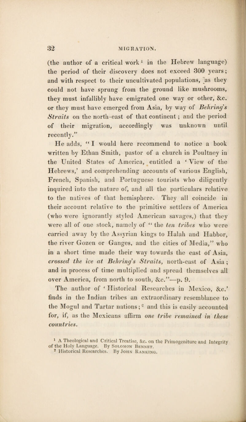 (the author of a critical work1 in the Hebrew language) the period of their discovery does not exceed 300 years; and with respect to their uncultivated populations, as they could not have sprung from the ground like mushrooms, they must infallibly have emigrated one way or other, &c. or they must have emerged from Asia, by way of Behring's Straits on the north-east of that continent ; and the period of their migration, accordingly was unknown until recently.” He adds, “ I would here recommend to notice a book written by Ethan Smith, pastor of a church in Poultney in the United States of America, entitled a 4 View of the Hebrews,’ and comprehending accounts of various English, French, Spanish, and Portuguese tourists who diligently inquired into the nature of, and all the particulars relative to the natives of that hemisphere. They all coincide in their account relative to the primitive settlers of America (who were ignorantly styled American savages,) that they were all of one stock, namelv of “ the ten tribes who were carried away by the Assyrian kings to Halah and Habbor, the river Gozen or Ganges, and the cities of Media,” who in a short time made their way towards the east of Asia, crossed the ice at Behring's Straits, north-east of Asia ; and in process of time multiplied and spread themselves all over America, from north to south, &c.”—p. 9. The author of ‘ Historical Researches in Mexico, &c.’ finds in the Indian tribes an extraordinary resemblance to the Mogml and Tartar nations;2 and this is easily accounted for, if, as the Mexicans affirm one tribe remained in these countries. 1 A Theological and Critical Treatise, &c. on the Primogeniture and Integrity of the Holy Language. By Soi.omon Bennet. 2 Historical Researches. By John Ranking.