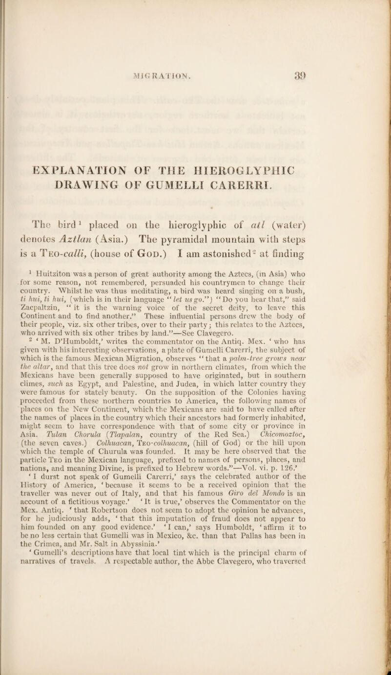 EXPLANATION OF THE HIEROGLYPHIC DRAWING OF GUMELLI CAR ERR I. The bird1 placed on the of atl (water) denotes Aztlan (Asia.) The pyramidal mountain with steps is a Tno-c alii, (house of God.) I am astonished2 at finding 1 Huitziton was a person of great authority among the Aztecs, (in Asia) who for some reason, not remembered, persuaded his countrymen to change their country. Whilst he was thus meditating, a bird was heard singing on a bush, ti hui, ti hui, (which is in their language “ let us go”) “Do you hear that,” said Zacpaltzin, “ it is the warning voice of the secret deity, to leave this Continent and to find another.” These influential persons drew the body of their people, viz. six other tribes, over to their party; this relates to the Aztecs, who arrived with six other tribes by land.”—See Clavegero. 2 ‘ M. D’Humboldt,’ writes the commentator on the Antiq. Mex. ‘ who has given with his interesting observations, a plate of Gumelli Carerri, the subject of which is the famous Mexican Migration, observes “ that a palm-tree grows near the altar, and that this tree does not grow in northern climates, from which the Mexicans have been generally supposed to have originated, but in southern climes, such as Egypt, and Palestine, and Judea, in which latter country they were famous for stately beauty. On the supposition of the Colonies having proceeded from these northern countries to America, the following names of places on the New Continent, which the Mexicans are said to have called after the names of places in the country which their ancestors had formerly inhabited, might seem to have correspondence with that of some city or province in Asia. Tulan Chorula (Tlapalan, country of the Red Sea.) Chicomoztoc, (the seven caves.) Colhuacan, Teo-colhuacan, (hill of God) or the hill upon which the temple of Churula was founded. It maybe here observed that the particle Teo in the Mexican language, prefixed to names of persons, places, and nations, and meaning Divine, is prefixed to Hebrew words.”—Vol. vi. p. 126.’ ‘ I durst not speak of Gumelli Carerri,’ says the celebrated author of the History of America, * because it seems to be a received opinion that the traveller was never out of Italy, and that his famous Giro del Mondo is an account of a fictitious voyage.’ ‘ It is true,’ observes the Commentator on the Mex. Antiq. * that Robertson does not seem to adopt the opinion he advances, for he judiciously adds, ‘ that this imputation of fraud does not appear to him founded on any good evidence.’ ‘ I can,’ says Humboldt, ‘ affirm it to be no less certain that Gumelli was in Mexico, &c. than that Pallas has been in the Crimea, and Mr. Salt in Abyssinia.’ ‘ Gumclli’s descriptions have that local tint which is the principal charm of narratives of travels. A respectable author, the Abbe Clavegero, who traversed