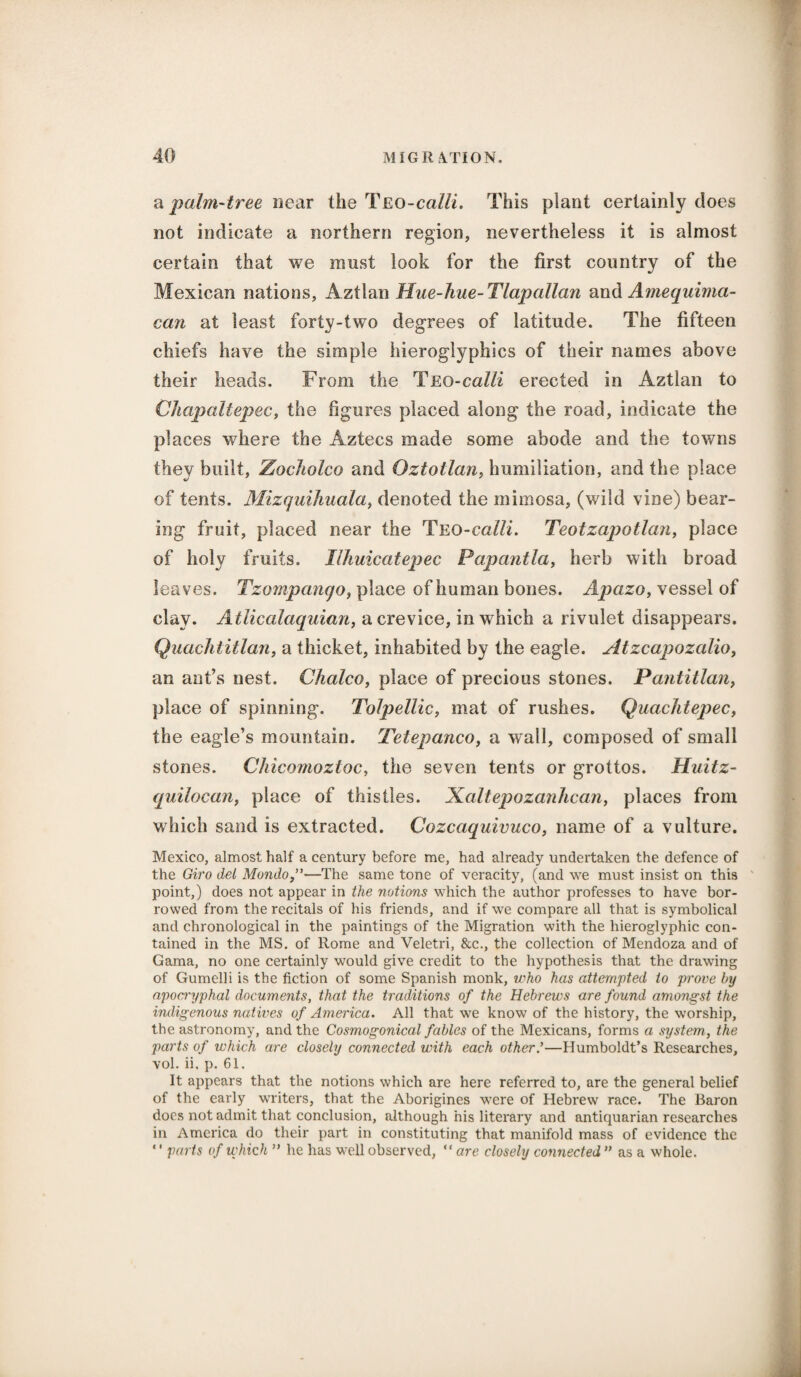 a palm-tree near the Teo-calli. This plant certainly does not indicate a northern region, nevertheless it is almost certain that we must look for the first country of the Mexican nations, Aztlan Hue-hue- Tlapallan and Amequima- ccm at least forty-two degrees of latitude. The fifteen chiefs have the simple hieroglyphics of their names above their heads. From the Teo-calli erected in Aztlan to Chapaitepec, the figures placed along the road, indicate the places where the Aztecs made some abode and the towns they built, Zocholco and Oztotlan> humiliation, and the place of tents. Mizquihuala, denoted the mimosa, (wild vine) bear¬ ing fruit, placed near the Teo-calli. Teotzapotlan, place of holy fruits. Ilhuicatepec Papantla, herb with broad leaves. Tzompanqo, place of human bones. Apazo, vessel of clay. Atliccilaquian, a crevice, in which a rivulet disappears. Quachtitlan, a thicket, inhabited by the eagle. Atzcapozcdio, an ant’s nest. Chaleo, place of precious stones. Pantitlan, place of spinning. Tolpellic, mat of rushes. Quachtepec, the eagle’s mountain. Teiepanco, a wall, composed of small stones. Chicomoztoc, the seven tents or grottos. Huitz- quilocan, place of thistles. Xaltepozanhcan, places from which sand is extracted. Cozcaquivuco, name of a vulture. Mexico, almost half a century before me, had already undertaken the defence of the Giro del Mondo—The same tone of veracity, (and we must insist on this point,) does not appear in the notions which the author professes to have bor¬ rowed from the recitals of his friends, and if we compare all that is symbolical and chronological in the paintings of the Migration with the hieroglyphic con¬ tained in the MS. of Rome and Veletri, &c., the collection of Mendoza and of Gama, no one certainly would give credit to the hypothesis that the drawing of Gumelli is the fiction of some Spanish monk, who has attempted to prove by apocryphal documents, that the traditions of the Hebrews are found amongst the indigenous natives of America. All that we know of the history, the worship, the astronomy, and the Cosmogonical fables of the Mexicans, forms a system, the parts of which are closely connected with each other'—Humboldt’s Researches, vol. ii. p. 61. It appears that the notions which are here referred to, are the general belief of the early writers, that the Aborigines were of Hebrew race. The Baron does not admit that conclusion, although his literary and antiquarian researches in America do their part in constituting that manifold mass of evidence the ‘' parts of which ” he has well observed, “ are closely connected ” as a whole.