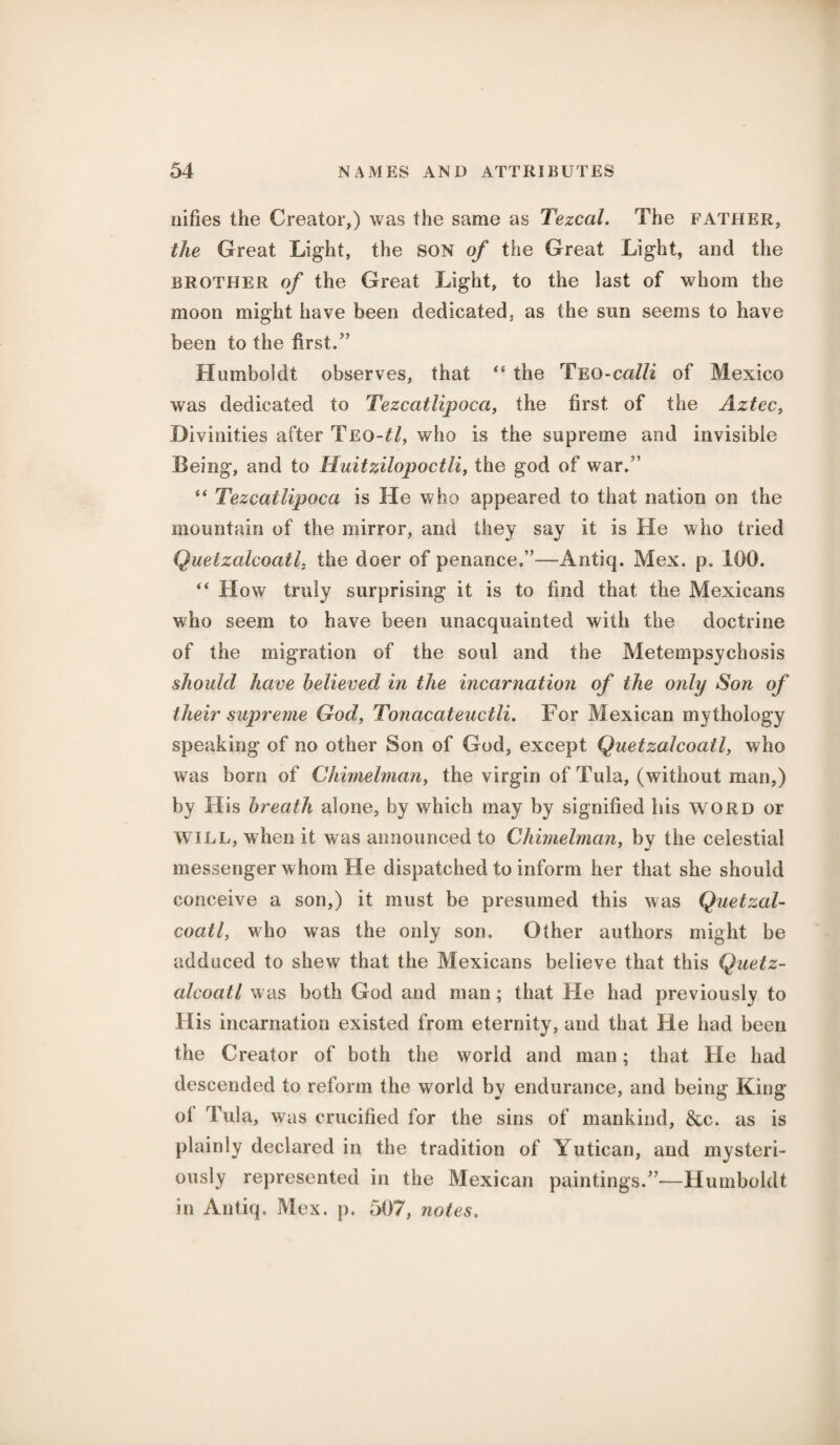 oifies the Creator,) was the same as Tezcal, The father, the Great Light, the SON of the Great Light, and the brother of the Great Light, to the last of whom the moon might have been dedicated, as the sun seems to have been to the first/’ Humboldt observes, that “ the Teo-calli of Mexico was dedicated to Tezcatlipoea, the first of the Aztec, Divinities after Teo-£/, who is the supreme and invisible Being, and to Huitzilopoctii, the god of war/’ s< Tezcatlipoea is He who appeared to that nation on the mountain of the mirror, and they say it is He who tried Quetzalcoatl, the doer of penance.”—Antiq. Mex. p. 100. “ H ow truly surprising it is to find that the Mexicans who seem to have been unacquainted with the doctrine of the migration of the soul and the Metempsychosis should have believed in the incarnation of the only Son of their supreme God, Tonacateuctli. For Mexican mythology speaking of no other Son of God, except Quetzalcoatl, who was born of Chimelman, the virgin of Tula, (without man,) by His breath alone, by which may by signified his word or WILL, when it was announced to Chimelman, by the celestial messenger whom He dispatched to inform her that she should conceive a son,) it must be presumed this was Quetzal¬ coatl, who was the only son. Other authors might be adduced to shew that the Mexicans believe that this Quetz¬ alcoatl was both God and man ; that He had previously to His incarnation existed from eternity, and that He had been the Creator of both the world and man; that He had descended to reform the world by endurance, and being King ol Tula, was crucified for the sins of mankind, &c. as is plainly declared in the tradition of Yutican, and mysteri¬ ously represented in the Mexican paintings/—Humboldt in Antiq. Mex. p. 507, notes.