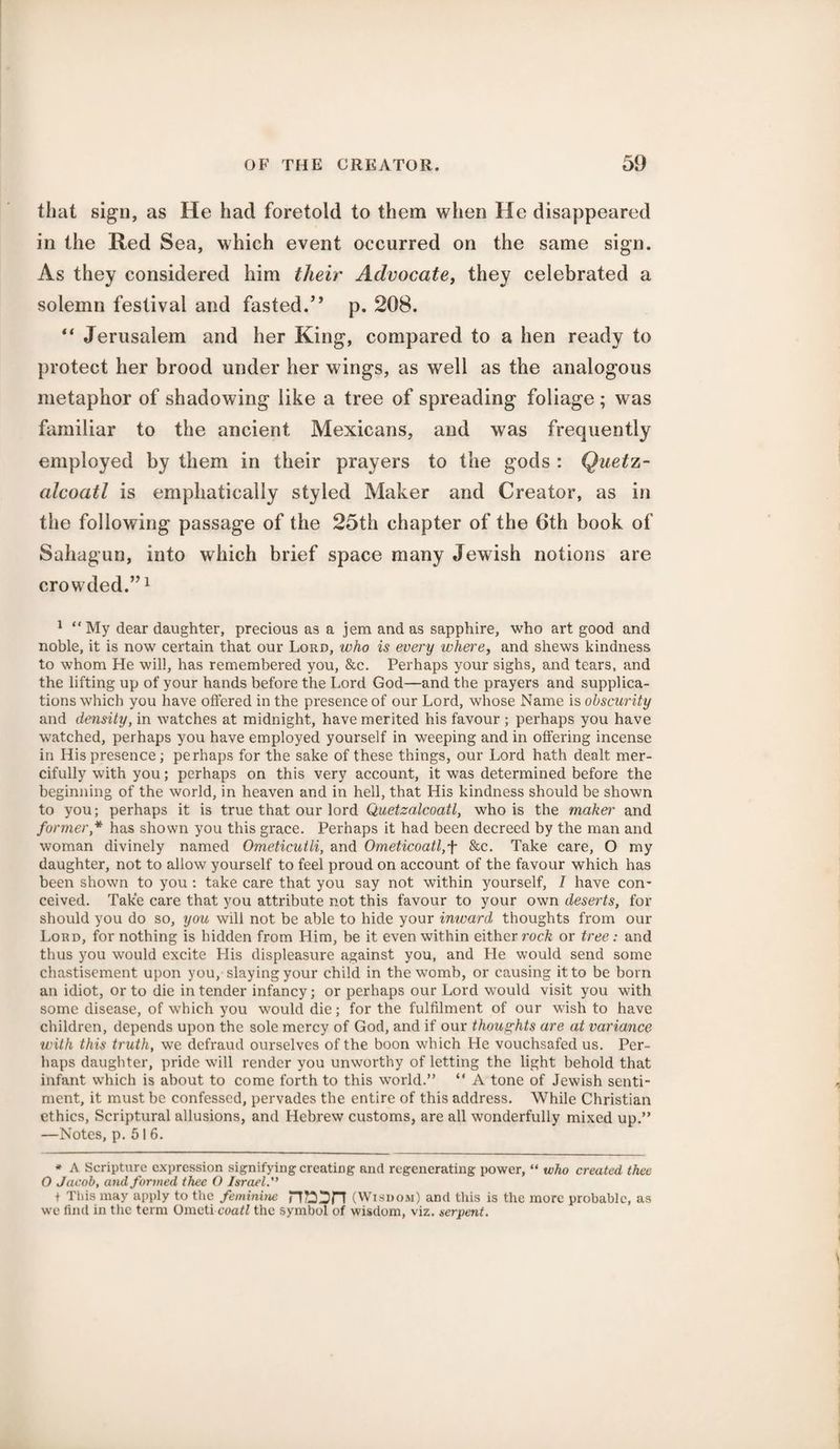 that sign, as He had foretold to them when He disappeared in the Red Sea, which event occurred on the same sign. As they considered him their Advocate, they celebrated a solemn festival and fasted.” p. 208. “ Jerusalem and her King, compared to a hen ready to protect her brood under her wings, as well as the analogous metaphor of shadowing like a tree of spreading foliage ; was familiar to the ancient Mexicans, and was frequently employed by them in their prayers to the gods : Quetz- cdcoatl is emphatically styled Maker and Creator, as in the following passage of the 25th chapter of the 6th book of Sahagun, into which brief space many Jewish notions are crowded.”1 1 “ My dear daughter, precious as a jem and as sapphire, who art good and noble, it is now certain that our Lord, who is every where, and shews kindness to whom He will, has remembered you, &c. Perhaps your sighs, and tears, and the lifting up of your hands before the Lord God—and the prayers and supplica¬ tions which you have offered in the presence of our Lord, whose Name is obscurity and density, in watches at midnight, have merited his favour ; perhaps you have watched, perhaps you have employed yourself in weeping and in offering incense in His presence; perhaps for the sake of these things, our Lord hath dealt mer¬ cifully with you; perhaps on this very account, it was determined before the beginning of the world, in heaven and in hell, that His kindness should be shown to you; perhaps it is true that our lord Quetzalcoatl, who is the makei' and former,* has shown you this grace. Perhaps it had been decreed by the man and woman divinely named Ometicuili, and Ometicoatl,f &c. Take care, O my daughter, not to allow yourself to feel proud on account of the favour which has been shown to you : take care that you say not within yourself, 7 have con¬ ceived. Take care that you attribute not this favour to your own deserts, for should you do so, you will not be able to hide your inward thoughts from our Lord, for nothing is hidden from Him, be it even within either rock or tree: and thus you would excite His displeasure against you, and He would send some chastisement upon you, slaying your child in the womb, or causing it to be born an idiot, or to die in tender infancy; or perhaps our Lord would visit you with some disease, of which you would die; for the fulfilment of our wish to have children, depends upon the sole mercy of God, and if our thoughts are at variance with this truth, we defraud ourselves of the boon which He vouchsafed us. Per¬ haps daughter, pride will render you unworthy of letting the light behold that infant which is about to come forth to this world.” “ A tone of Jewish senti¬ ment, it must be confessed, pervades the entire of this address. While Christian ethics, Scriptural allusions, and Hebrew customs, are all wonderfully mixed up.” —Notes, p. 51 6. * A Scripture expression signifying creating and regenerating power, “ who created thee O Jacob, and formed thee O Israel.” t This may apply to the feminine (Wisdom) and this is the more probable, as we find in the term Ometi coatl the symbol of wisdom, viz. serpent.