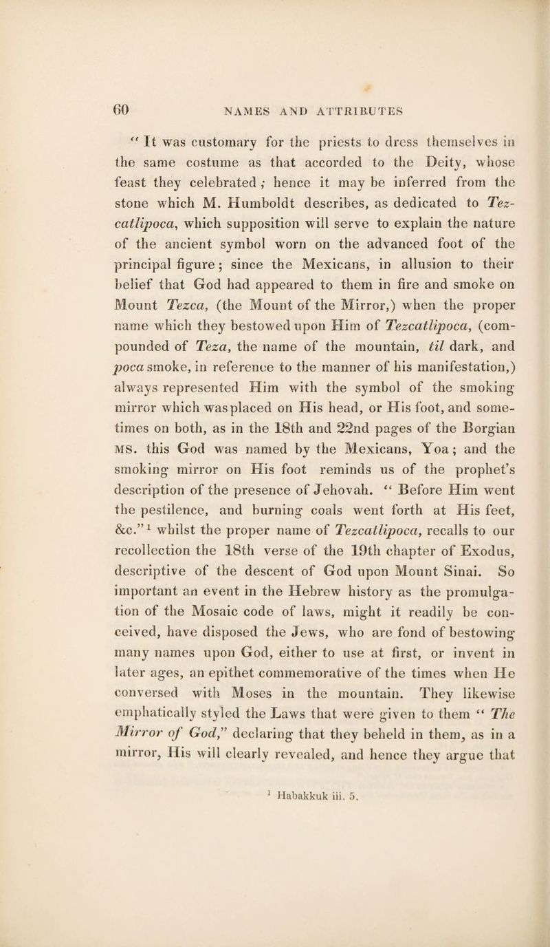 “ It was customary for the priests to dress themselves in the same costume as that accorded to the Deity, whose feast they celebrated ,* hence it may be inferred from the stone which M. Humboldt describes, as dedicated to Tez¬ catlipoca, which supposition will serve to explain the nature of the ancient symbol worn on the advanced foot of the principal figure; since the Mexicans, in allusion to their belief that God had appeared to them in fire and smoke on Mount Tezca, (the Mount of the Mirror,) when the proper name which they bestowed upon Him of Tezcatlipoca, (com¬ pounded of Teza, the name of the mountain, til dark, and poca smoke, in reference to the manner of his manifestation,) always represented Him with the symbol of the smoking mirror which was placed on His head, or His foot, and some¬ times on both, as in the 18th and 22nd pages of the Borgian MS. this God was named by the Mexicans, Yoa; and the smoking mirror on His foot reminds us of the prophet’s description of the presence of Jehovah. “ Before Him went the pestilence, and burning coals went forth at His feet, &C.”1 whilst the proper name of Tezcatlipoca, recalls to our recollection the 18th verse of the 19th chapter of Exodus, descriptive of the descent of God upon Mount Sinai. So important an event in the Hebrew history as the promulga¬ tion of the Mosaic code of laws, might it readily be con¬ ceived, have disposed the Jews, who are fond of bestowing many names upon God, either to use at first, or invent in later ages, an epithet commemorative of the times when He conversed with Moses in the mountain. They likewise emphatically styled the Laws that were given to them “ The Mirror of God,” declaring that they beheld in them, as in a mirror, His will clearly revealed, and hence they argue that 1 Habakkuk iii. 5.
