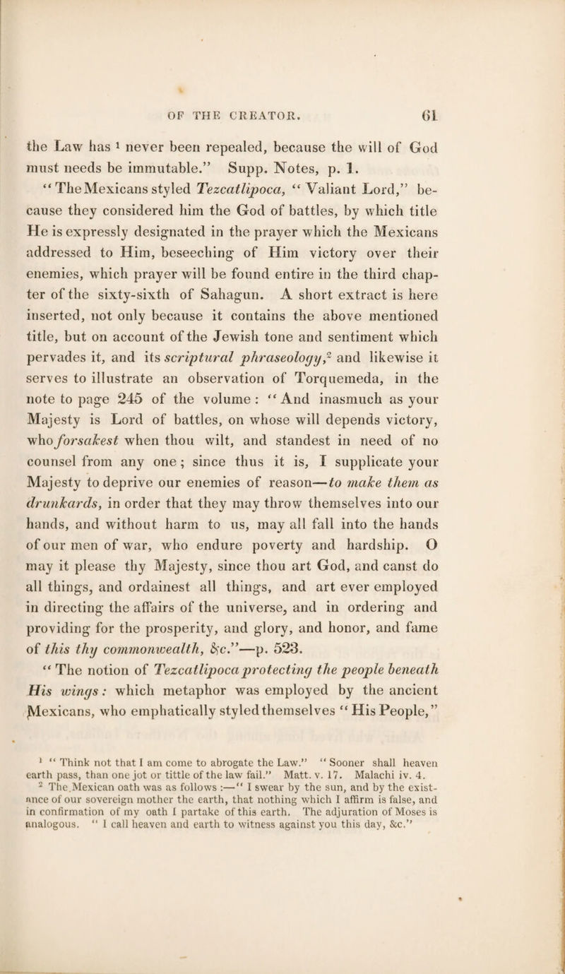 the Law has 1 2 never been repealed, because the will of God must needs be immutable.” Supp. Notes, p. 1. “ The Mexicans styled Tezcatlipoca, “ Valiant Lord,” be¬ cause they considered him the God of battles, by which title He is expressly designated in the prayer which the Mexicans addressed to Him, beseeching of Him victory over their enemies, which prayer will be found entire in the third chap¬ ter of the sixty-sixth of Sahagun. A short extract is here inserted, not only because it contains the above mentioned title, but on account of the Jewish tone and sentiment which pervades it, and its scriptural phraseologyand likewise it serves to illustrate an observation of Torquemeda, in the note to page 245 of the volume : “ And inasmuch as your Majesty is Lord of battles, on whose will depends victory, whoforsakest when thou wilt, and standest in need of no counsel from any one; since thus it is, I supplicate your Majesty to deprive our enemies of reason—to make them as drunkards, in order that they may throw themselves into our hands, and without harm to us, may all fall into the hands of our men of war, who endure poverty and hardship. O may it please thy Majesty, since thou art God, and canst do all things, and ordainest all things, and art ever employed in directing the affairs of the universe, and in ordering and providing for the prosperity, and glory, and honor, and fame of this thy commonwealth, fyc.”—p. 523. “ The notion of Tezcatlipoca protecting the people beneath His wings: which metaphor was employed by the ancient {Mexicans, who emphatically styled themselves “His People,” 1 “ Think not that I am come to abrogate the Law.” “ Sooner shall heaven earth pass, than one jot or tittle of the law fail.” Matt. v. 17. Malachi iv. 4. 2 The.Mexican oath was as follows :—“ I swear by the sun, and by the exist- nnce of our sovereign mother the earth, that nothing which I affirm is false, and in confirmation of my oath I partake of this earth. The adjuration of Moses is