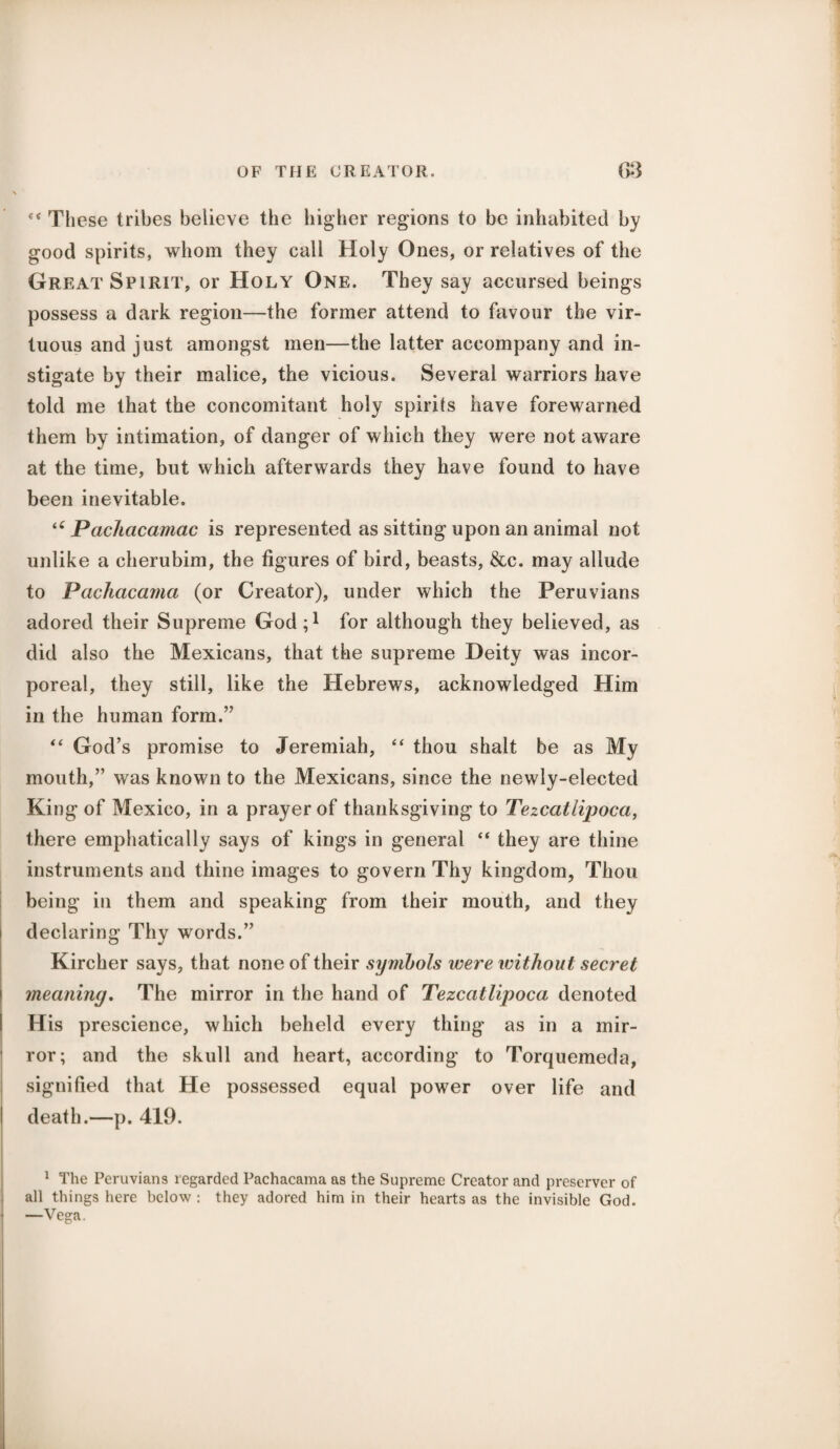 These tribes believe the higher regions to be inhabited by good spirits, whom they call Holy Ones, or relatives of the Great Spirit, or Holy One. They say accursed beings possess a dark region—the former attend to favour the vir¬ tuous and just amongst men—the latter accompany and in¬ stigate by their malice, the vicious. Several warriors have told me that the concomitant holy spirits have forewarned them by intimation, of danger of which they were not aware at the time, but which afterwards they have found to have been inevitable. “ Pachacamac is represented as sitting upon an animal not unlike a cherubim, the figures of bird, beasts, &c. may allude to Pachacama (or Creator), under which the Peruvians adored their Supreme God;1 for although they believed, as did also the Mexicans, that the supreme Deity was incor¬ poreal, they still, like the Hebrews, acknowledged Him in the human form.” “ God’s promise to Jeremiah, “ thou shalt be as My mouth,” was known to the Mexicans, since the newly-elected King of Mexico, in a prayer of thanksgiving to Tezcatlipoca, there emphatically says of kings in general “ they are thine instruments and thine images to govern Thy kingdom, Thou being in them and speaking from their mouth, and they declaring Thy words.” Kircher says, that none of their symbols were without secret ! meaning. The mirror in the hand of Tezcatlipoca denoted His prescience, which beheld every thing as in a mir¬ ror; and the skull and heart, according to Torquemeda, signified that He possessed equal power over life and I death.—p. 419. 1 The Peruvians regarded Pachacama as the Supreme Creator and preserver of all things here below : they adored him in their hearts as the invisible God.