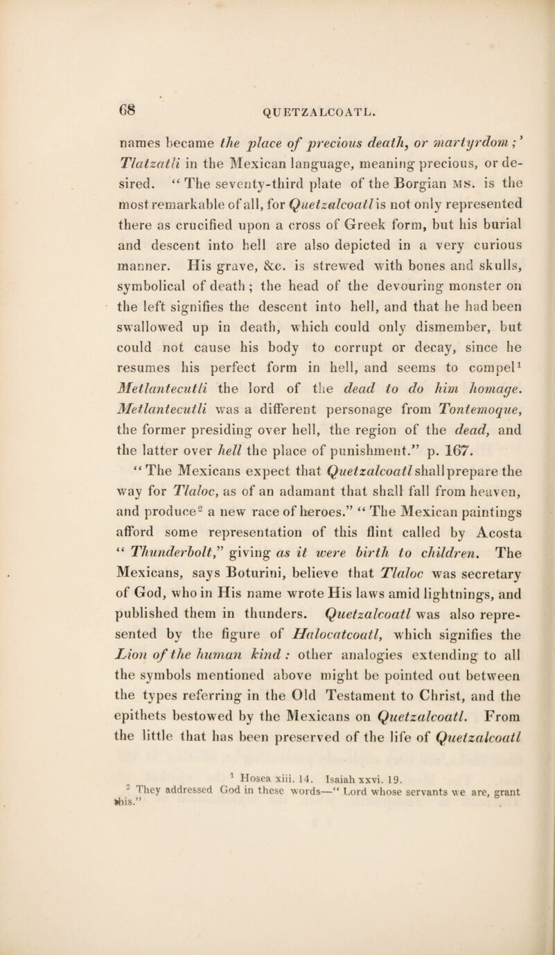 names became the place of precious death, or martyrdom ;3 Tlatzatli in the Mexican language, meaning precious, or de¬ sired. “ The seventy-third plate of the Borgian ms. is the most remarkable of all, for Quetzalcoatl\s not only represented there as crucified upon a cross of Greek form, but his burial and descent into hell are also depicted in a very curious manner. His grave, &c. is strewed with bones and skulls, symbolical of death ; the head of the devouring monster on the left signifies the descent into hell, and that he had been swallowed up in death, which could only dismember, but could not cause his body to corrupt or decay, since he resumes his perfect form in hell, and seems to compel1 Metlantecutli the lord of the dead to do him homage. Metlantecutli was a different personage from Tontemoque, the former presiding over hell, the region of the dead, and the latter over hell the place of punishment/’ p. 167. “The Mexicans expect that Quetzalcoatl shall prepare the wav for Tlaloc, as of an adamant that shall fall from heaven, and produce2 a new race of heroes.” “ The Mexican paintings afford some representation of this flint called by Acosta “ Thunderbolt,” giving as it were birth to children. The Mexicans, says Boturini, believe that Tlaloc was secretary of God, who in His name wrote His laws amid lightnings, and published them in thunders. Quetzalcoatl was also repre¬ sented by the figure of Halocatcoatl, which signifies the lion of the human kind: other analogies extending to all the symbols mentioned above might be pointed out between the types referring in the Old Testament to Christ, and the epithets bestowed by the Mexicans on Quetzalcoatl. From the little that has been preserved of the life of Quetzalcoatl ’ Hosea xiii. 14. Isaiah xxvi. 19. 1 hey addressed God in these words—“ Lord whose servants we are, grant 1>his ”
