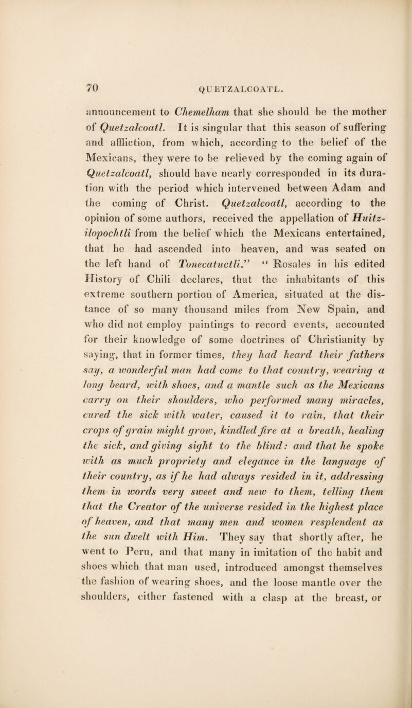 announcement to Chemelham that she should be the mother of Quetzalcoatl. It is singular that this season of suffering and affliction, from which, according to the belief of the Mexicans, they were to be relieved by the coming again of Quetzalcoatl, should have nearly corresponded in its dura¬ tion with the period which intervened between Adam and the coming of Christ. Quetzalcoatl, according to the opinion of some authors, received the appellation of Huitz- ilopochtli from the belief which the Mexicans entertained, that he had ascended into heaven, and was seated on the left hand of Tonecatuctli.” “ Rosales in his edited History of Chili declares, that the inhabitants of this extreme southern portion of America, situated at the dis¬ tance of so many thousand miles from New Spain, and who did not employ paintings to record events, accounted for their knowledge of some doctrines of Christianity by saying, that in former times, they had heard their fathers say, a wonderful man had come to that country, wearing a long heard, with shoes, and a mantle such as the Mexicans carry on their shoulders, who performed many miracles, cured the sick with water, caused it to rain, that their crops of grain might grow, kindled fire at a breath, healing the sick, and giving sight to the blind: and that he spoke with as much propriety and elegance in the language of their country, as if he had always resided in it, addressing them in words very sweet and new to them, telling them that the Creator of the universe resided in the highest place of heaven, and that many men and women resplendent as the sun dwelt with Him. They say that shortly after, he went to Peru, and that many in imitation of the habit and shoes which that man used, introduced amongst themselves the fashion of wearing shoes, and the loose mantle over the shoulders, either fastened with a clasp at the breast, or