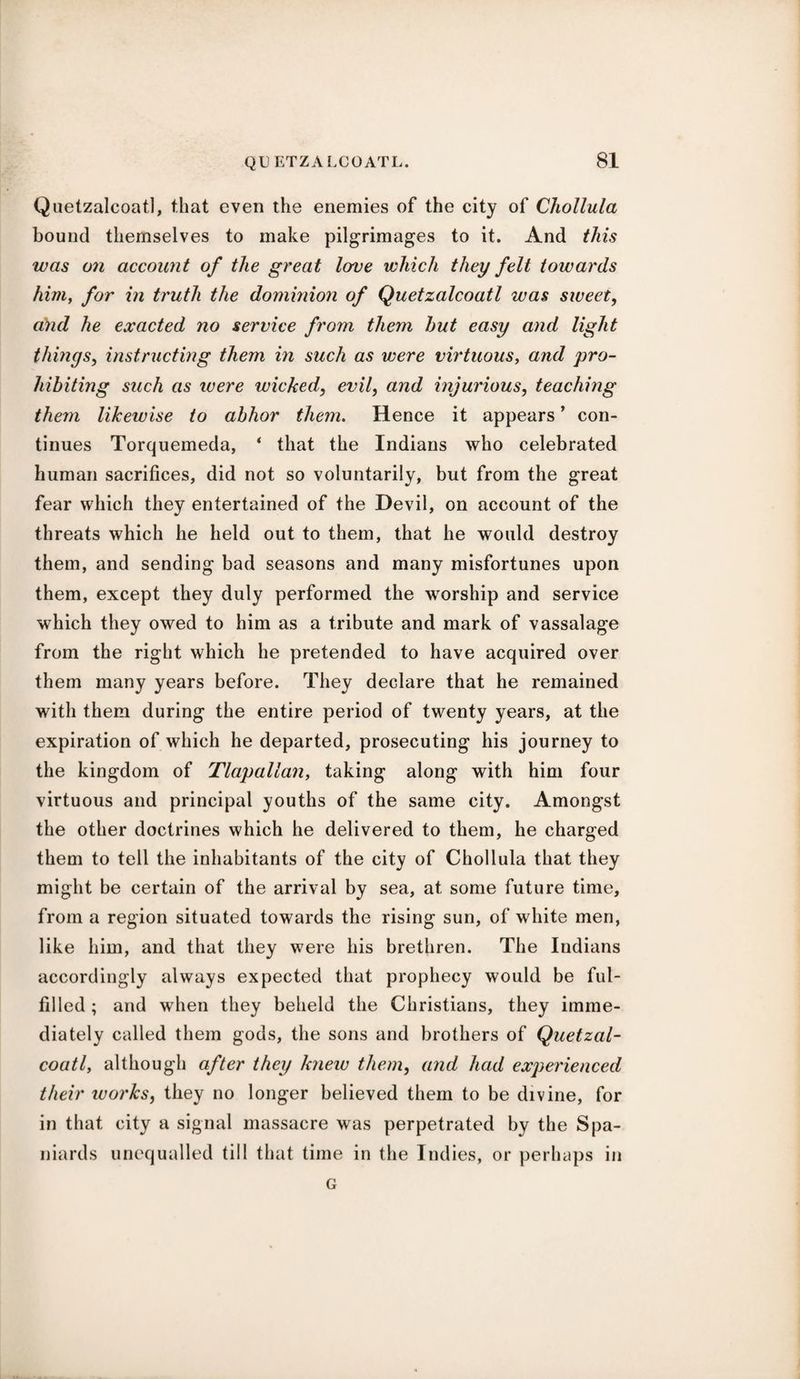 Quetzalcoatl, that even the enemies of the city of Chollula bound themselves to make pilgrimages to it. And this was on account of the great love which they felt towards him, for in truth the dominion of Quetzalcoatl was sweet, a)id he exacted no service from them hut easy and light things, instructing them in such as were virtuous, and pro¬ hibiting such as were wicked, evil, and injurious, teaching them likewise to abhor them. Hence it appears ’ con¬ tinues Torquemeda, ‘ that the Indians who celebrated human sacrifices, did not so voluntarily, but from the great fear which they entertained of the Devil, on account of the threats which he held out to them, that he would destroy them, and sending bad seasons and many misfortunes upon them, except they duly performed the worship and service which they owed to him as a tribute and mark of vassalage from the right which he pretended to have acquired over them many years before. They declare that he remained with them during the entire period of twenty years, at the expiration of which he departed, prosecuting his journey to the kingdom of Tlapallan, taking along with him four virtuous and principal youths of the same city. Amongst the other doctrines which he delivered to them, he charged them to tell the inhabitants of the city of Chollula that they might be certain of the arrival by sea, at some future time, from a region situated towards the rising sun, of white men, like him, and that they were his brethren. The Indians accordingly always expected that prophecy would be ful¬ filled ; and when they beheld the Christians, they imme¬ diately called them gods, the sons and brothers of Quetzal¬ coatl , although after they knew them, and had experienced their ivorks, they no longer believed them to be divine, for in that city a signal massacre was perpetrated by the Spa¬ niards unequalled till that time in the Indies, or perhaps in G