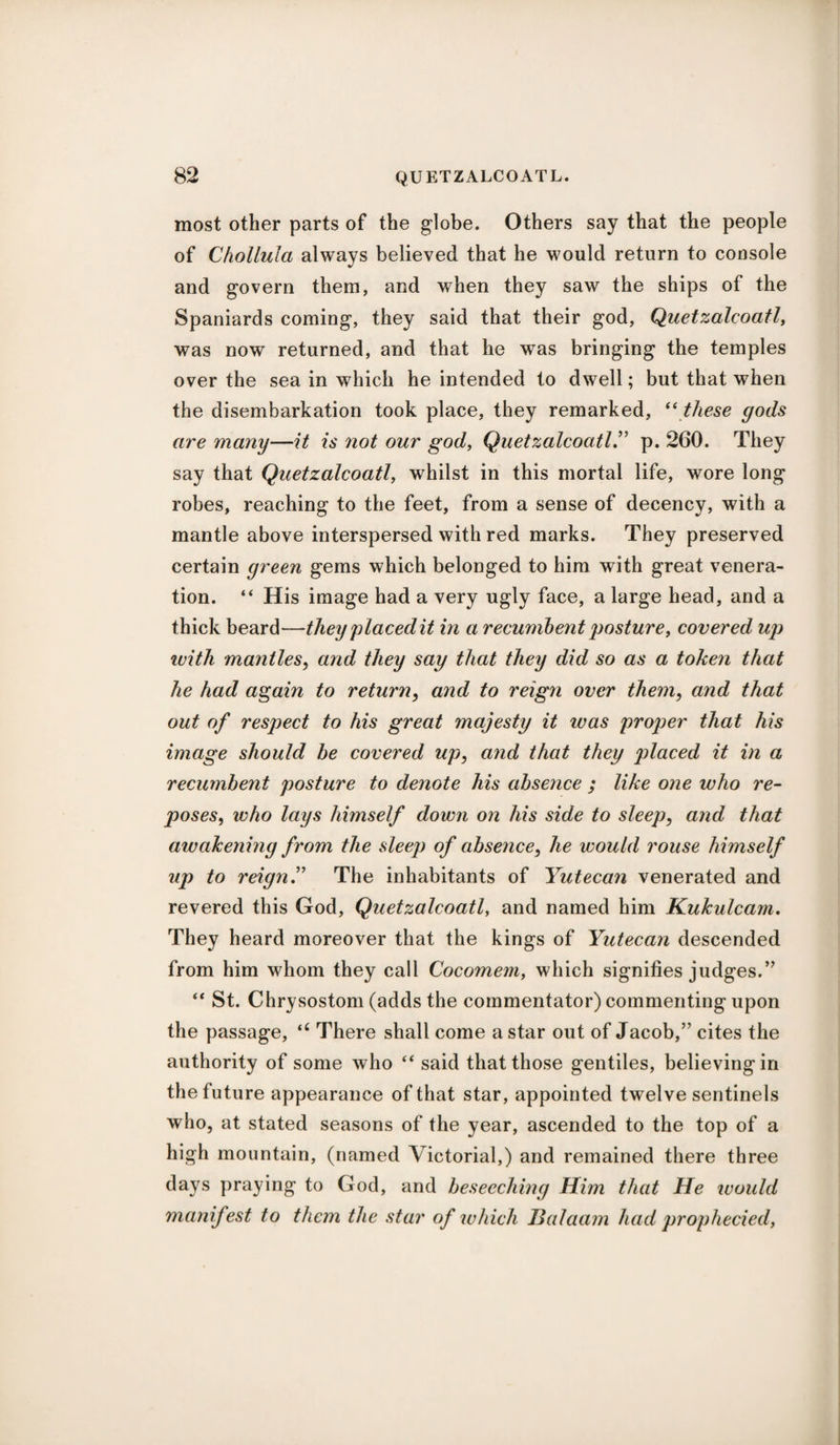 most other parts of the globe. Others say that the people of Chollula always believed that he would return to console and govern them, and when they saw the ships of the Spaniards coming, they said that their god, Quetzalcoatl, was now returned, and that he was bringing the temples over the sea in which he intended to dwell; but that when the disembarkation took place, they remarked, “ these gods are many—it is not our god, Quetzalcoatl.” p. 260. They say that Quetzalcoatl, whilst in this mortal life, wore long robes, reaching to the feet, from a sense of decency, with a mantle above interspersed with red marks. They preserved certain green gems which belonged to him with great venera¬ tion. “ His image had a very ugly face, a large head, and a thick beard—they placed it in a recumbent posture, covered up with mantles, and they say that they did so as a token that he had again to return, and to reign over them, and that out of respect to his great majesty it was proper that his image should be covered up, and that they placed it in a recumbent posture to denote his absence ; like one who re¬ poses,, who lays himself down on his side to sleep, and that awakening from the sleep of absence, he would rouse himself up to reign.” The inhabitants of Yutecan venerated and revered this God, Quetzalcoatl, and named him Kukulcam. They heard moreover that the kings of Yutecan descended from him whom they call Cocomem, which signifies judges.” “ St. Chrysostom (adds the commentator) commenting upon the passage, <c There shall come a star out of Jacob,” cites the authority of some who “ said that those gentiles, believing in the future appearance of that star, appointed twelve sentinels who, at stated seasons of the year, ascended to the top of a high mountain, (named Victorial,) and remained there three days praying to God, and beseeching Him that He would manifest to them the star of which Balaam had prophecied,