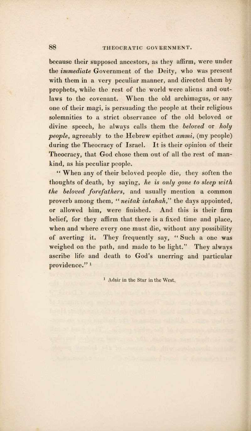 because their supposed ancestors, as they affirm, were under the immediate Government of the Deity, who was present with them in a very peculiar manner, and directed them by prophets, while the rest of the world were aliens and out¬ laws to the covenant. When the old archimagus, or any one of their magi, is persuading the people at their religious solemnities to a strict observance of the old beloved or divine speech, he always calls them the beloved or holy people, agreeably to the Hebrew epithet am?ni, (my people) during the Theocracy of Israel. It is their opinion of their Theocracy, that God chose them out of all the rest of man¬ kind, as his peculiar people. “ When any of their beloved people die, they soften the thoughts of death, by saying, he is only yone to sleep with the beloved forefathers, and usually mention a common proverb among them, “ neitak intahahf the days appointed, or allowed him, were finished. And this is their firm belief, for they affirm that there is a fixed time and place, when and where every one must die, without any possibility of averting it* They frequently say, “ Such a one was weighed on the path, and made to be light.” They always ascribe life and death to God’s unerring and particular providence.” 1 1 Adair in the Star in the West,