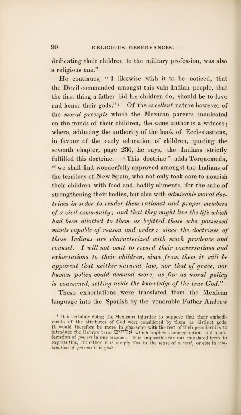 dedicating their children to the military profession, was also a religious one.” He continues, “ I likewise wish it to be noticed, that the Devil commanded amongst this vain Indian people, that the first thing a father bid his children do, should be to love and honor their gods.” 1 Of the excellent nature however of the moral precepts which the Mexican parents inculcated on the minds of their children, the same author is a witness; where, adducing the authority of the book of Ecclesiasticus, in favour of the early education of children, quoting the seventh chapter, page 230, he says, the Indians strictly fulfilled this doctrine. ‘‘This doctrine” adds Torquemeda, “ we shall find wonderfully approved amongst the Indians of the territory of New Spain, who not only took care to nourish their children with food and bodily aliments, for the sake of strengthening their bodies, but also with admirable moral doc¬ trines in order to render them rational and proper members of a civil community; and that they might live the life which had been allotted to them as befitted those who jiossessed minds capable of reason and order: since the doctrines of those Indians are characterized with much prudence and counsel. I will not omit to record their conversations and exhortations to their children, since from them it will be apparent that neither natural law, nor that of grace, nor human policy coidd demand more, as far as moral policy is concerned, setting aside the knowledge of the true God.” These exhortations were translated from the Mexican language into the Spanish by the venerable Father Andrew 1 It is certainly doing the Mexicans injustice to suppose that their embodi¬ ments of the attributes of God were considered by them as distinct gods. It would therefore be more in ^character with the rest of their peculiarities to introduce the Hebrew term vS which implies a concentration and mani¬ festation of powers in one essence. It is impossible for our translated term to express this, for either it is simply God in the sense of a unit, or else in com¬ bination of persons it is gods.