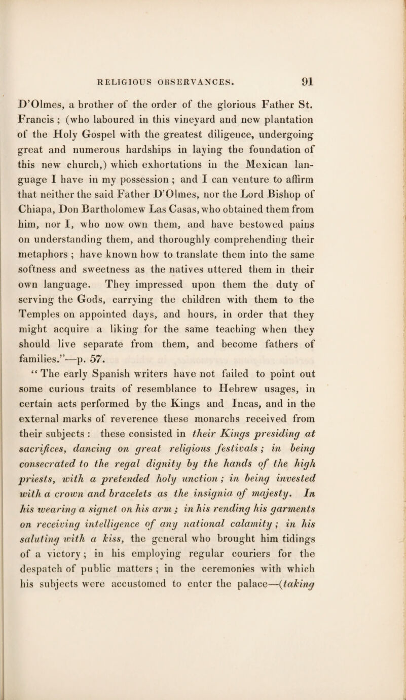 D’Olmes, a brother of the order of the glorious Father St. Francis ; (who laboured in this vineyard and new plantation of the Holy Gospel with the greatest diligence, undergoing great and numerous hardships in laying the foundation of this new church,) which exhortations in the Mexican lan¬ guage I have in my possession ; and I can venture to affirm that neither the said Father D’Olmes, nor the Lord Bishop of Chiapa, Don Bartholomew Las Casas, who obtained them from him, nor I, who now own them, and have bestowed pains on understanding them, and thoroughly comprehending their metaphors ; have known how to translate them into the same softness and sweetness as the natives uttered them in their own language. They impressed upon them the duty of serving the Gods, carrying the children with them to the Temples on appointed days, and hours, in order that they might acquire a liking for the same teaching when they should live separate from them, and become fathers of families.”—p. 57. “ The early Spanish writers have not failed to point out some curious traits of resemblance to Hebrew usages, in certain acts performed by the Kings and Incas, and in the external marks of reverence these monarchs received from their subjects : these consisted in their Kings presiding at sacrifices, dancing on great religious festivals ; in being consecrated to the regal dignity by the hands of the high priests, with a pretended holy unction ; in being invested with a crown and bracelets as the insignia of majesty. In his wearing a signet on his arm ; in his rending his garments on receiving intelligence of any national calamity ; in his saluting with a kiss, the general who brought him tidings of a victory; in his employing regular couriers for the despatch of public matters ; in the ceremonies with which his subjects were accustomed to enter the palace—(taking