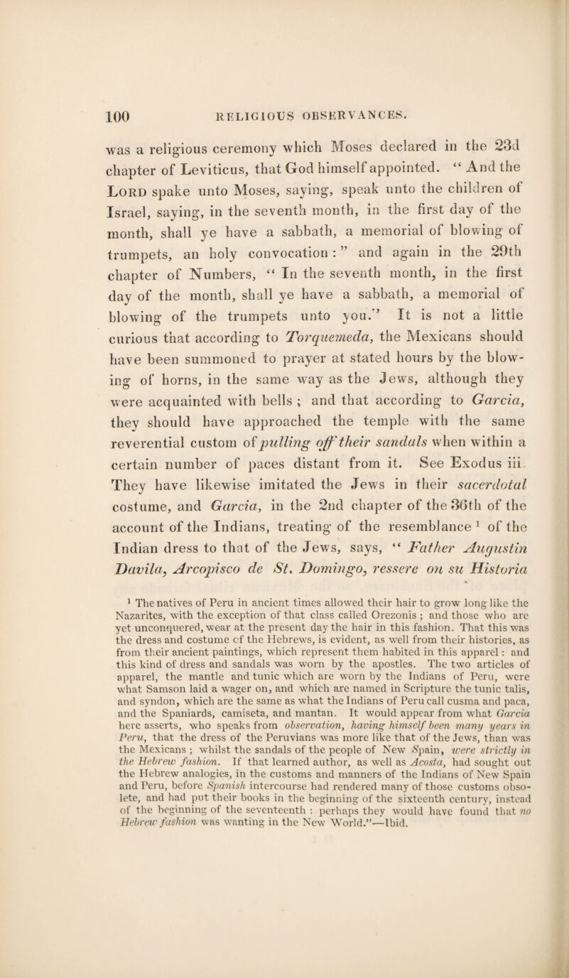 was a religious ceremony which Moses declared in the 23d chapter of Leviticus, that God himself appointed. “ And the Lord spake unto Moses, saying, speak unto the children ot Israel, saying, in the seventh month, in the first day of the month, shall ye have a sabbath, a memorial of blowing of trumpets, an holy convocation : ” and again in the 29th chapter of Numbers, “ In the seventh month, in the first day of the month, shall ye have a sabbath, a memorial of blowing of the trumpets unto yon. ’ It is not a little curious that according to Torquemeda, the Mexicans should have been summoned to prayer at stated hours by the blow¬ ing of horns, in the same way as the jews, although they were acquainted with bells ; and that according to Garcia, they should have approached the temple with the same reverential custom of pulling off their sandals when within a certain number of paces distant from it. See Exodus iii They have likewise imitated the Jews in their sacerdotal costume, and Garcia, in the 2nd chapter of the 36th of the account of the Indians, treating of the resemblance1 of the Indian dress to that of the Jews, says, “ Father Augustin Davila, Arcopisco de St. Domingo, ressere on sic Historia 1 The natives of Peru in ancient times allowed their hair to grow long like the Nazarites, with the exception of that class called Orezonis ; and those who are yet unconquered, wear at the present day the hair in this fashion. That this was the dress and costume of the Hebrews, is evident, as wTell from their histories, as from their ancient paintings, which represent them habited in this apparel: and this kind of dress and sandals was worn by the apostles. The two articles of apparel, the mantle and tunic which are worn by the Indians of Peru, were what Samson laid a wager on, and which are named in Scripture the tunic tabs, and syndon, which are the same as what the Indians of Peru call cusma and paca, and the Spaniards, camiseta, and mantan. It would appear from wdiat Garcia here asserts, who speaks from observation, having himself been many years in Peru, that the dress of the Peruvians was more like that of the Jews, than was the Mexicans ; whilst the sandals of the people of New <Spain, were strictly in the Hebrew fashion. If that learned author, as well as Acosta, had sought out the Hebrew analogies, in the customs and manners of the Indians of New Spain and Peru, before Spanish intercourse had rendered many of those customs obso¬ lete, and had put their books in the beginning of the sixteenth century, instead of the beginning of the seventeenth : perhaps they would have found that no Hebrew fashion was wanting in the New World.”—Ibid.