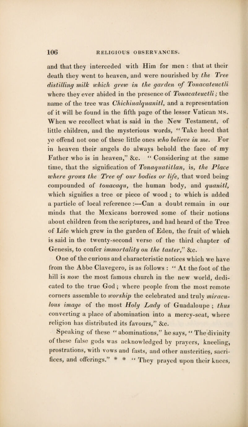 and that they interceded with Him for men : that at their death they went to heaven, and were nourished by the Tree distilling milk which grew in the garden of Tonacateuctli where they ever abided in the presence of Tonacateuctli; the name of the tree was Chichiualquanitl, and a representation of it will be found in the fifth page of the lesser Vatican MS. When we recollect what is said in the New Testament, of little children, and the mysterious words, “ Take heed that ye offend not one of these little ones who believe in me. For in heaven their angels do always behold the face of my Father who is in heaven/’ &c. “ Considering at the same time, that the signification of Tonaquatitlan, is, the Place where grows the Tree of our bodies or life, that word being compounded of tonacaqu, the human body, and quanitl, which signifies a tree or piece of wood ; to which is added a particle of local reference :—Can a doubt remain in our minds that the Mexicans borrowed some of their notions about children from the scriptures, and had heard of the Tree of Life which grew in the garden of Eden, the fruit of which is said in the twenty-second verse of the third chapter of Genesis, to confer immortality on the taster,” &c. One of the curious and characteristic notices which we have from the Abbe Clavegero, is as follows : “ At the foot of the hill is now the most famous church in the new wrorld, dedi¬ cated to the true God ; where people from the most remote corners assemble to worship the celebrated and truly miracu¬ lous image of the most Holy Lady of Guadaloupe ; thus converting a place of abomination into a mercy-seat, where religion has distributed its favours,” &c. Speaking of these “abominations,” he says, “ The divinity of these false gods was acknowledged by prayers, kneeling, prostrations, with vows and fasts, and other austerities, sacri¬ fices, and offerings.” * * “ They prayed upon their knees,
